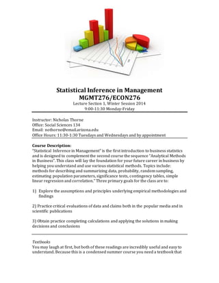 Statistical Inference in Management
MGMT276/ECON276
Lecture Section 1, Winter Session 2014
9:00-11:30 Monday-Friday
Instructor: Nicholas Thorne
Office: Social Sciences 134
Email: nothorne@email.arizona.edu
Office Hours: 11:30-1:30 Tuesdays and Wednesdays and by appointment
Course Description:
“Statistical Inference in Management” is the first introduction to business statistics
and is designed to complement the second course the sequence “Analytical Methods
in Business”. This class will lay the foundation for your future career in business by
helping you understand and use various statistical methods. Topics include:
methods for describing and summarizing data, probability, random sampling,
estimating population parameters, significance tests, contingency tables, simple
linear regression and correlation.” Three primary goals for the class are to:
1) Explore the assumptions and principles underlying empirical methodologies and
findings
2) Practice critical evaluations of data and claims both in the popular media and in
scientific publications
3) Obtain practice completing calculations and applying the solutions in making
decisions and conclusions
Textbooks
You may laugh at first, but both of these readings are incredibly useful and easy to
understand. Because this is a condensed summer course you need a textbook that
 
