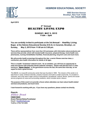 April 2015
3rd
Annual
HEALTHY LIVING EXPO
SUNDAY, MAY 3, 2015
11am – 3pm
You are cordially invited to participate at the 3rd Annual - Healthy Living
Expo at the Hebrew Educational Society (H.E.S.) in Canarsie, Brooklyn, on
Sunday, May 3, 2015 from 11:00 am to 3:00 pm.
There will be representatives from more than 24 businesses with information about products and
services they provide; which will include health insurance, physical therapy, home health care,
pharmacies, nursing /rehabilitation facilities, financial planning, long term care and much more.
We will provide health screenings throughout the day; a senior fitness exercise class, a
nutritionist, plus health information for adults of all ages.
This is a health / fundraiser/ network event. As an exhibitor, you will have an opportunity to
meet and interact with potential clients/ patients/ members. Please note that the H.E.S. is also
having an “Open House” in the gymnasium across the hall, the same floor that day, so we
expect to have a great turnout.
The H.E.S. is a nonprofit community center that was founded in 1899. The mission of the center is to
help those in need, embrace diversity, practice inclusion and build a cordial community. It is located in
Canarsie, and is the area’s major source of educational, recreational, cultural, fitness, sports and social-
service programs for area and surrounding residents, which includes senior citizens.
The purpose of this event is to provide a forum where attendees can learn about health-related
services and products, and much more.
I look forward to working with you. If you have any questions, please contact me directly.
Regards,
Felice Frost
FROSTBIZ
Event Planner/Sales/Fundraiser
Email: Frostbiz@aol.com
Tel/Fax: (718) 763-2484
HEBREW EDUCATIONAL SOCIETY
9502 Seaview Avenue
Brooklyn, New York 11236
Tel: 718.241.3000
 