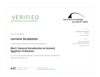 V E R I F I E DCERTIFICATE of ACHIEVEMENT
This is to certify that
Lorraine Stratkotter
successfully completed and received a passing grade in
BAx1: General Introduction to Ancient
Egyptian Civilization
a course of study offered by BAx, an online learning initiative of Bibliotheca
Alexandrina through edX.
Professor Ismail Serageldin
Director
Library of Alexandria
Professor Azza El Kholy
Head of Academic Research Sector
Library of Alexandria
VERIFIED CERTIFICATE
Issued May 19, 2016
VALID CERTIFICATE ID
15a9b375d93a40a0907ab25a9f882b5d
 