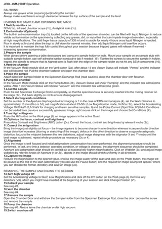 JEOL JSM-7600F Operation
CAUTIONS:
Always use gloves while preparing/(un)loading the sample!
Always make sure there is enough clearance between the top surface of the sample and the lens!
LOADING THE SAMPLE AND OBTAINING THE IMAGE
1.Switch monitors on
SEM (1a), Infrared chamber scope (1b), Analytical tools (1c).
2.Contaminator (Optional)
The built-in anti-contamination trap (5), located on the left side of the specimen chamber, can be filled with liquid Nitrogen to reduce
visible contamination on the specimen by collecting any grease, dirt, or impurities that can impede image observation, especially
at high magnifications. The cold finger has a capacity of 330 ml and is usable for nearly 4 hours once liquid Nitrogen is injected.
Pour in slowly at first and allow the trap to chill down for several minutes, then add liquid Nitrogen until overflow occurs.
It is important to maintain the trap fully cooled throughout your session because trapped gases will release if warmed -
increasing specimen contamination.
3.Prepare the sample
Wear gloves before opening a table desiccators and using any sample holder or tools. Mount your sample on an sample stub with
suitable sample holder, use self-adhesive carbon conductive tab if needed (15). Tighten the screws to secure the sample in holder,
inspect the sample to ensure that its highest point is flush with the edge or the sample holder as not hit any SEM components (16).
4.Vent the chamber
In the Vacuum Mode module click on the Vent button (2a), after about 15 sec Vacum Status will indicate “Vented” and the indicator
box will become red. Pull the chamber fastener and open the chamber door.
5.Place the sample
Attach Sled with sample holder to the Specimen Exchange Rod (read caution), close the chamber door with fastener.
6.Pump the chamber
In the Vacuum Mode module click on the Pump button (2b), Vacuum Status will show “Pumping” and the indicator box will become
yellow. After 1 min Vacum Status will indicate “Vacuum” and the indicator box will become green.
7.Load the sample
Push the rod Specimen Exchange Rod in completely, so that the specimen base is securely inserted into the mating receiver on
the stage (2c). Pull back slightly on rod to ensure disengagement.
8.Select starting work conditions
Set the number of the Aperture diaphragm to 4 for imaging or 1 in the case of EDS microanalysis (4), set the Work Distance to
approximately 10 mm (III-z or 3d), set magnification at about 25-50× (Low Magnification mode, V-LM or 3c), select the Accelerating
Voltage 10-20 keV (0,1-3 keV for charging and beam sensitive samples, I) and the Probe Current (Spot Size, IV) 6-14. Conditions
can be loaded from previous successfully generated image, right mouse click on the image and choose Set Conditions (X).
9.Turn high voltage on
Press the HV button on the Work page (I), an image appears in the active Quad.
10.Optimize the focus, contrast and brightness
Press Auto Contrast and Brightness (ABC) button (3c). Correct the focus, contrast and brightness by relevant knobs (3c).
11.Correct the astigmatism
Bring the image just slightly out focus – the image appears to become sharper in one direction whereas in perpendicular direction
image distortion increases (blurring or stretching of the image), defocus in the other direction to observe a opposite astigmatic
distortion, focus to the midpoint between the two distortions, adjust image sharpness with the stigmator X and Y knobs until the
best image is achieved, repeat whole procedure as necessary (3c or 4).
12.Alignment
Once the image is well focused and initial astigmatism compensation has been performed, the alignment procedure should be
performed. In fact, any time a detector, operating condition, or voltage is changed, the alignment sequence should be completed.
Aperture and astigmatism align should be carried out at successively higher magnifications. Click on Wobbler (3c) and adjust image
wobbling by relevant knobs on Aperture (4 or 3c), objects in the image should stretch uniformly in all directions.
13.Capture the image
Reduce the magnification to the desired value, choose the image quality of the scan and click on the Photo button, the image will
be paused at the end of the scan (alternatively you can use the Pause button) and the request for image saving will appear, where
you can choose the format, directory and save an image (3c).
REMOVING THE SAMPLE AND ENDING THE SESSION
14.Turn high voltage off
Set the Accelerating Voltage to 5keV, Low Magnification and click off the HV button on the Work page (I). Remove any
detectors (VII), which you might have inserted at the beginning of your session and click Change Position (VI).
15.Retract your sample
See step #7.
16.Vent the chamber
See step #4.
17.Remove the sample
Open the Chamber Door and withdraw the Sample Holder from the Specimen Exchange Rod, close the door. Loosen the screw
and remove the sample.
18.Pump the chamber
See step #6. Always leave the chamber under high vacuum.
19.Switch monitors off
 