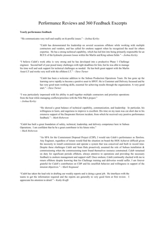 Performance Reviews and 360 Feedback Excerpts
Yearly performance feedback
“He communicates very well and readily on hi-profile issues.” – Joshua Kerley
“Caleb has demonstrated his leadership on several occasions offshore while working with multiple
contractors and vendors, and has called for onshore support when he recognized the need for others
expertise. He has a strong technical capability, which has led him into being primarily responsible for an
RCFA of the hydraulic pressure losses within the Marlin and King subsea fields.” – Joshua Kerley
“I believe Caleb’s work ethic is very strong and he has developed into a productive Phase 1 Challenge
engineer. Second half of year posed many challenges with tight deadlines for him, but he was able to manage
his time well and seek support for technical challenges as needed. He has built great rapport with the Marlin
Asset LT and works very well with the offshore LT.” – Dave Turner
“Caleb has been a welcome addition to the Subsea Production Operations Team. He has gone up the
learning curve rapidly to become a positive asset to SPOT. He is Customer and Delivery focussed and he
has very good team working skills, essential for achieving results through the organization. A very good
start.” – Dave Turner
“I was particularly impressed with his ability to pull together multiple contractors and prioritize operations
from the boat while managing conflicts/priorities with the Nile P&A project.”
– Joshua Kerley
“He showed a great balance of technical capability, communication, and leadership. In particular, his
willingness to learn, and eagerness to improve is excellent. His time on my team was cut short due to his
extensive support of the Deepwater Horizon incident, from which he received very positive performance
feedback.” – Mark Roberson
“Caleb has built a great foundation of safety, technical, leadership, and delivery competence here in Subsea
Operations. I am confident that he be a great contributor in his future roles.”
– Mark Roberson
“As SPA for the Containment Disposal Project (CDP), I would rate Caleb’s performance as flawless.
Any Engineer, regardless of tenure would find the situation on board the HOS Achiever difficult given
the necessity to install commission and operate a system that was conceived and built in record time.
Despite these challenges Caleb and Sean Hale proactively assumed the role of Subsea installation &
commissioning when the commissioning team found themselves resource constrained. Caleb remained
on duty for significant periods offshore, always attentive to operations and providing the necessary
feedback to onshore management and support staff. Once onshore, Caleb continually checked with me to
return offshore despite knowing that his Challenge training and deliveries would suffer. I am forever
grateful for Caleb’s contribution on CDP and his unselfish behavior and willingness in support of the
mission objectives.” – Mark Siegmund
“Caleb has taken the lead role in drafting our weekly reports and is doing a great job. He interfaces with the
teams to get the information required and the reports are generally in very good form at first review. I
appreciate his attention to detail.” – Kathy Krafft
 
