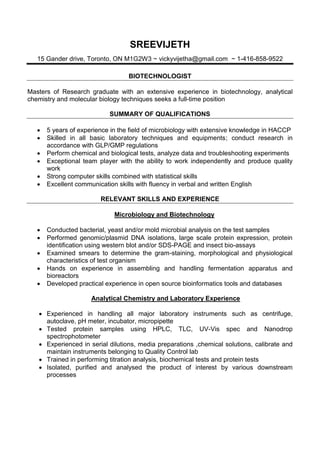 SREEVIJETH
15 Gander drive, Toronto, ON M1G2W3 ~ vickyvijetha@gmail.com ~ 1-416-858-9522
BIOTECHNOLOGIST
Masters of Research graduate with an extensive experience in biotechnology, analytical
chemistry and molecular biology techniques seeks a full-time position
SUMMARY OF QUALIFICATIONS
 5 years of experience in the field of microbiology with extensive knowledge in HACCP
 Skilled in all basic laboratory techniques and equipments; conduct research in
accordance with GLP/GMP regulations
 Perform chemical and biological tests, analyze data and troubleshooting experiments
 Exceptional team player with the ability to work independently and produce quality
work
 Strong computer skills combined with statistical skills
 Excellent communication skills with fluency in verbal and written English
RELEVANT SKILLS AND EXPERIENCE
Microbiology and Biotechnology
 Conducted bacterial, yeast and/or mold microbial analysis on the test samples
 Performed genomic/plasmid DNA isolations, large scale protein expression, protein
identification using western blot and/or SDS-PAGE and insect bio-assays
 Examined smears to determine the gram-staining, morphological and physiological
characteristics of test organism
 Hands on experience in assembling and handling fermentation apparatus and
bioreactors
 Developed practical experience in open source bioinformatics tools and databases
Analytical Chemistry and Laboratory Experience
 Experienced in handling all major laboratory instruments such as centrifuge,
autoclave, pH meter, incubator, micropipette
 Tested protein samples using HPLC, TLC, UV-Vis spec and Nanodrop
spectrophotometer
 Experienced in serial dilutions, media preparations ,chemical solutions, calibrate and
maintain instruments belonging to Quality Control lab
 Trained in performing titration analysis, biochemical tests and protein tests
 Isolated, purified and analysed the product of interest by various downstream
processes
 