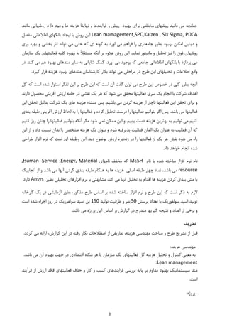 3
‫بهبود‬ ‫برای‬ ‫مختلفی‬ ‫روشهای‬ ‫دانید‬ ‫می‬ ‫چنانچه‬‫ر‬ ‫دارد‬ ‫وجود‬ ‫ها‬ ‫هزینه‬ ً‫ا‬‫نهایت‬ ‫و‬ ‫فرایندها‬ ‫و‬ ‫روش‬‫مانند‬ ‫وشهایی‬
Lean mamagement,SPC,Kaizen , Six Sigma, PDCA‫روش‬ ‫این‬‫مفصل‬ ‫اطالعاتی‬ ‫بانکهای‬ ‫ایجاد‬ ‫با‬
‫بطور‬ ‫بهبود‬ ‫امکان‬ ‫دیتیل‬ ‫و‬‫جامعتری‬‫حتی‬ ‫که‬ ‫ای‬ ‫گونه‬ ‫به‬ ‫اورد‬ ‫می‬ ‫فراهم‬ ‫را‬‫وری‬ ‫بهره‬ ‫و‬ ‫بخشی‬ ‫اثر‬ ‫تواند‬ ‫می‬
‫روشها‬‫فوق‬ ‫ی‬‫سازمان‬ ‫یک‬ ‫فعالیتهای‬ ‫کلیه‬ ‫بهبود‬ ‫به‬ ً‫ال‬‫مستق‬ ‫آنکه‬ ‫بر‬ ‫عالوه‬ ‫روش‬ ‫این‬ .‫نماید‬ ‫مانیتور‬ ‫و‬ ‫تحلیل‬ ‫نیز‬ ‫را‬
.‫کند‬ ‫می‬ ‫هم‬ ‫بهبود‬ ‫متدهای‬ ‫سایر‬ ‫به‬ ‫شایانی‬ ‫کمک‬ ،‫آورد‬ ‫می‬ ‫بوجود‬ ‫که‬ ‫جامعی‬ ‫اطالعاتی‬ ‫بانکهای‬ ‫با‬ ‫پردازد‬ ‫می‬‫د‬‫ر‬
‫کارشن‬ ‫بکار‬ ‫تواند‬ ‫می‬ ‫مراحلی‬ ‫در‬ ‫طرح‬ ‫این‬ ‫تحلیلهای‬ ‫و‬ ‫اطالعات‬ ‫واقع‬.‫گیرد‬ ‫قرار‬ ‫هزینه‬ ‫بهبود‬ ‫متدهای‬ ‫اسان‬
‫کل‬ ‫که‬ ‫است‬ ‫شده‬ ‫استوار‬ ‫تفکر‬ ‫این‬ ‫بر‬ ‫طرح‬ ‫این‬ ‫که‬ ‫است‬ ‫آن‬ ‫گفت‬ ‫توان‬ ‫می‬ ‫طرح‬ ‫این‬ ‫خصوص‬ ‫در‬ ‫کلی‬ ‫بطور‬ ‫آنچه‬
‫دارند‬ ‫محصول‬ ‫آفرینی‬ ‫ارزش‬ ‫حلقه‬ ‫در‬ ‫نقشی‬ ‫یک‬ ‫هر‬ ‫که‬ ‫شود‬ ‫می‬ ‫محقق‬ ‫فعالیتها‬ ‫سری‬ ‫یک‬ ‫انجام‬ ‫با‬ ‫شرکت‬ ‫اهداف‬
‫از‬ ‫ناچار‬ ‫فعالیتها‬ ‫این‬ ‫تحقق‬ ‫برای‬ ‫و‬‫این‬ ‫تحقق‬ ‫بدلیل‬ ‫شرکت‬ ‫یک‬ ‫های‬ ‫هزینه‬ ‫منشاء‬ ‫پس‬ .‫باشیم‬ ‫می‬ ‫کردن‬ ‫هزینه‬
‫بندی‬ ‫طبقه‬ ‫آفرینی‬ ‫ارزش‬ ‫لحاظ‬ ‫به‬ ‫را‬ ‫فعالیتها‬ ‫و‬ ‫کرده‬ ‫تحلیل‬ ‫درست‬ ‫را‬ ‫فعالیتها‬ ‫بتوانیم‬ ‫اگر‬ ‫پس‬ .‫باشد‬ ‫می‬ ‫فعالیتها‬
‫به‬ ‫توانیم‬ ‫می‬ ‫کنیم‬‫ر‬ ‫فعالیتها‬ ‫بتوانیم‬ ‫آنکه‬ ‫مگر‬ ‫شود‬ ‫نمی‬ ‫ممکن‬ ‫این‬ ‫و‬ .‫یابیم‬ ‫دست‬ ‫هزینه‬ ‫بهترین‬‫ا‬‫کنیم‬ ‫ریز‬ ‫چنان‬
‫این‬ ‫از‬ ‫و‬ ‫داد‬ ‫نسبت‬ ‫بدان‬ ‫را‬ ‫مشخصی‬ ‫هزینه‬ ‫یک‬ ‫بتوان‬ ‫و‬ ‫شود‬ ‫پذیرفته‬ ‫فعالیت‬ ‫المان‬ ‫یک‬ ‫عنوان‬ ‫به‬ ‫فعالیت‬ ‫آن‬ ‫که‬
.‫دید‬ ‫بوضوح‬ ‫ارزش‬ ‫زنجیره‬ ‫در‬ ‫را‬ ‫فعالیتها‬ ‫از‬ ‫یک‬ ‫هر‬ ‫نقش‬ ‫شود‬ ‫می‬ ‫راه‬‫افزار‬ ‫نرم‬ ‫که‬ ‫است‬ ‫ای‬ ‫وظیفه‬ ‫این‬‫طراحی‬
‫شده‬‫انجام‬‫خواهد‬‫د‬‫ا‬.‫د‬
‫نام‬‫شد‬ ‫ساخته‬ ‫افزار‬ ‫نرم‬‫نام‬ ‫با‬ ‫ه‬MESH‫نامهای‬ ‫مخفف‬ ‫که‬aterialMnergy,E,erviceSumanH,
resource‫نماد‬ ،‫باشد‬ ‫می‬‫هزینه‬ ‫اصلی‬ ‫طبقه‬ ‫چهار‬‫آنها‬ ‫کردن‬ ‫بندی‬ ‫طبقه‬ ‫هنگام‬ ‫به‬ ‫ها‬‫آنجاییکه‬ ‫از‬ ‫و‬ ‫باشد‬ ‫می‬
‫نظیر‬ ‫تحلیلی‬ ‫افزارهای‬ ‫نرم‬ ‫با‬ ‫مشابهتی‬ ‫کند‬ ‫می‬ ‫انها‬ ‫تحلیل‬ ‫به‬ ‫اقدام‬ ‫ها‬ ‫هزینه‬ ‫کردن‬ ‫بندی‬ ‫مش‬ ‫با‬Ansys.‫دارد‬
‫که‬ ‫است‬ ‫ذکر‬ ‫به‬ ‫الزم‬‫افزار‬ ‫نرم‬ ‫و‬ ‫طرح‬ ‫این‬‫طرح‬ ‫اساس‬ ‫بر‬ ‫شده‬ ‫ساخته‬‫مذکور‬‫کارخانه‬ ‫یک‬ ‫در‬ ‫آزمایشی‬ ‫بطور‬ ،
‫تولید‬‫پرسنل‬ ‫تعداد‬ ‫با‬ ‫سولفوریک‬ ‫اسید‬05‫تولید‬ ‫ظرفیت‬ ‫و‬ ‫نفر‬105‫است‬ ‫شده‬ ‫اجراء‬ ‫روز‬ ‫در‬ ‫سولفوریک‬ ‫اسید‬ ‫تن‬
‫و‬ ‫اعداد‬ ‫از‬ ‫برخی‬ ‫و‬‫ای‬ ‫اساس‬ ‫بر‬ ‫گزارش‬ ‫در‬ ‫مندرج‬ ‫گیریها‬ ‫نتیجه‬.‫باشد‬ ‫می‬ ‫پروژه‬ ‫ن‬
‫تعاریف‬
‫تشریح‬ ‫از‬ ‫قبل‬‫و‬ ‫طرح‬‫در‬ ‫رفته‬ ‫بکار‬ ‫اصطالحات‬ ‫از‬ ‫تعاریفی‬ ،‫هزینه‬ ‫مهندسی‬ ‫مباحث‬‫گزارش‬ ‫این‬‫گردد‬ ‫می‬ ‫ارایه‬ ،.
:‫هزینه‬ ‫مهندسی‬
‫به‬‫تحلیل‬ ‫و‬ ‫کنترل‬ ‫معنی‬‫هزینه‬‫کل‬‫سازمان‬ ‫یک‬ ‫فعالیتهای‬‫اقتصادی‬ ‫بنگاه‬ ‫هر‬ ‫یا‬‫آن‬ ‫بهبود‬ ‫جهت‬ ‫در‬‫می‬.‫باشد‬
:Lean management
‫متد‬‫فرآیند‬ ‫از‬ ‫ارزش‬ ‫فاقد‬ ‫فعالیتهای‬ ‫حذف‬ ‫و‬ ‫کار‬ ‫و‬ ‫کسب‬ ‫فرایندهای‬ ‫بررسی‬ ‫پایه‬ ‫بر‬ ‫مداوم‬ ‫بهبود‬ ‫سیستماتیک‬
.‫است‬
‫پروژه‬:
 