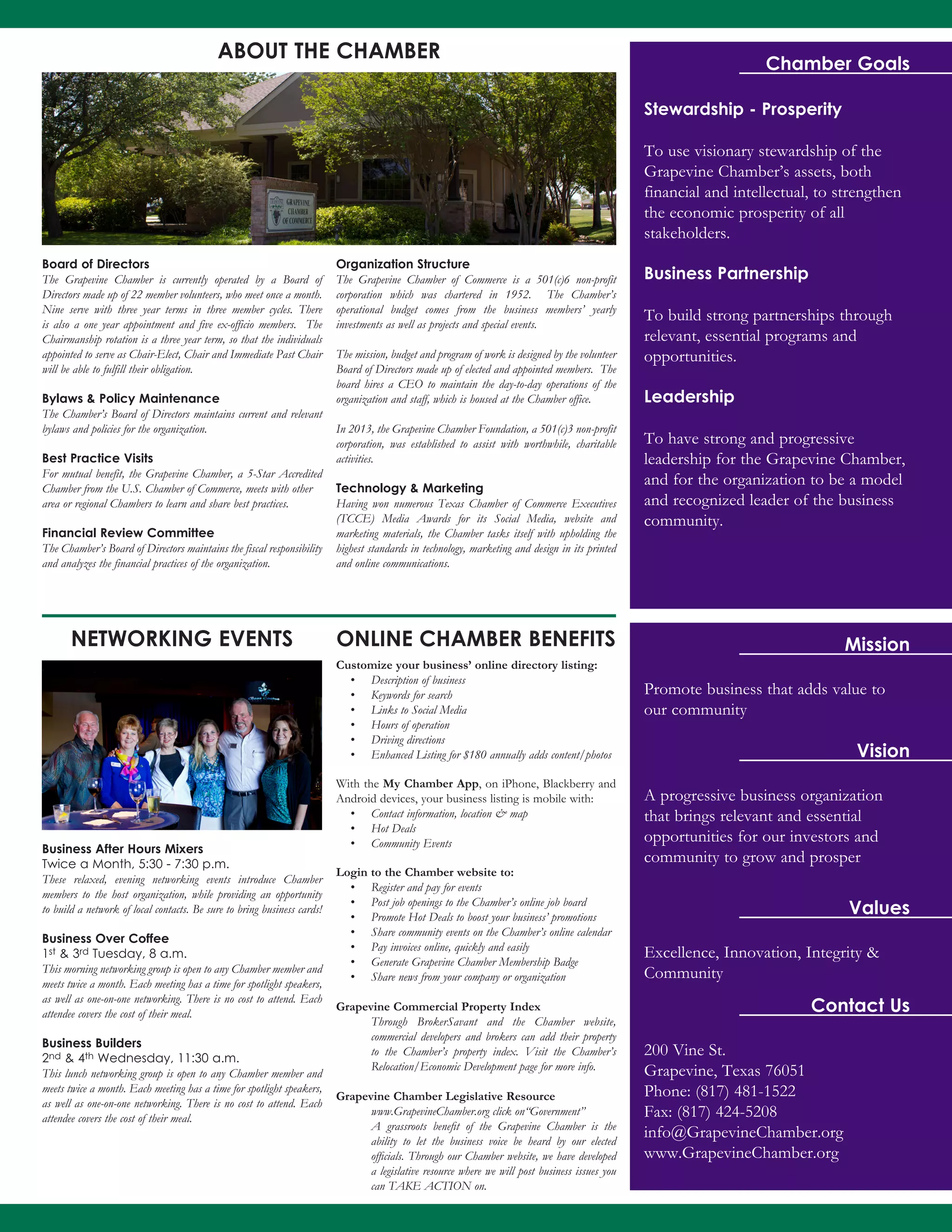 Chamber Goals
Stewardship - Prosperity
To use visionary stewardship of the
Grapevine Chamber’s assets, both
financial and intellectual, to strengthen
the economic prosperity of all
stakeholders.
Business Partnership
To build strong partnerships through
relevant, essential programs and
opportunities.
Leadership
To have strong and progressive
leadership for the Grapevine Chamber,
and for the organization to be a model
and recognized leader of the business
community.
Promote business that adds value to
our community
Mission
Vision
Values
A progressive business organization
that brings relevant and essential
opportunities for our investors and
community to grow and prosper
Excellence, Innovation, Integrity &
Community
Contact Us
200 Vine St.
Grapevine, Texas 76051
Phone: (817) 481-1522
Fax: (817) 424-5208
info@GrapevineChamber.org
www.GrapevineChamber.org
Business After Hours Mixers
Twice a Month, 5:30 - 7:30 p.m.
These relaxed, evening networking events introduce Chamber
members to the host organization, while providing an opportunity
to build a network of local contacts. Be sure to bring business cards!
Business Over Coffee
1st & 3rd Tuesday, 8 a.m.
This morning networking group is open to any Chamber member and
meets twice a month. Each meeting has a time for spotlight speakers,
as well as one-on-one networking. There is no cost to attend. Each
attendee covers the cost of their meal.
Business Builders
2nd & 4th Wednesday, 11:30 a.m.
This lunch networking group is open to any Chamber member and
meets twice a month. Each meeting has a time for spotlight speakers,
as well as one-on-one networking. There is no cost to attend. Each
attendee covers the cost of their meal.
Board of Directors
The Grapevine Chamber is currently operated by a Board of
Directors made up of 22 member volunteers, who meet once a month.
Nine serve with three year terms in three member cycles. There
is also a one year appointment and five ex-officio members. The
Chairmanship rotation is a three year term, so that the individuals
appointed to serve as Chair-Elect, Chair and Immediate Past Chair
will be able to fulfill their obligation.
Bylaws & Policy Maintenance
The Chamber’s Board of Directors maintains current and relevant
bylaws and policies for the organization.
Best Practice Visits
For mutual benefit, the Grapevine Chamber, a 5-Star Accredited
Chamber from the U.S. Chamber of Commerce, meets with other
area or regional Chambers to learn and share best practices.
Financial Review Committee
The Chamber’s Board of Directors maintains the fiscal responsibility
and analyzes the financial practices of the organization.
Organization Structure
The Grapevine Chamber of Commerce is a 501(c)6 non-profit
corporation which was chartered in 1952. The Chamber’s
operational budget comes from the business members’ yearly
investments as well as projects and special events.
The mission, budget and program of work is designed by the volunteer
Board of Directors made up of elected and appointed members. The
board hires a CEO to maintain the day-to-day operations of the
organization and staff, which is housed at the Chamber office.
In 2013, the Grapevine Chamber Foundation, a 501(c)3 non-profit
corporation, was established to assist with worthwhile, charitable
activities.
Technology & Marketing
Having won numerous Texas Chamber of Commerce Executives
(TCCE) Media Awards for its Social Media, website and
marketing materials, the Chamber tasks itself with upholding the
highest standards in technology, marketing and design in its printed
and online communications.
ABOUT THE CHAMBER
NETWORKING EVENTS ONLINE CHAMBER BENEFITS
Customize your business’ online directory listing:
•	 Description of business
•	 Keywords for search
•	 Links to Social Media
•	 Hours of operation
•	 Driving directions
•	 Enhanced Listing for $180 annually adds content/photos
With the My Chamber App, on iPhone, Blackberry and
Android devices, your business listing is mobile with:
•	 Contact information, location & map
•	 Hot Deals
•	 Community Events
Login to the Chamber website to:
•	 Register and pay for events
•	 Post job openings to the Chamber’s online job board
•	 Promote Hot Deals to boost your business’ promotions
•	 Share community events on the Chamber’s online calendar
•	 Pay invoices online, quickly and easily
•	 Generate Grapevine Chamber Membership Badge
•	 Share news from your company or organization
Grapevine Commercial Property Index
Through BrokerSavant and the Chamber website,
commercial developers and brokers can add their property
to the Chamber’s property index. Visit the Chamber’s
Relocation/Economic Development page for more info.
Grapevine Chamber Legislative Resource
www.GrapevineChamber.org click on“Government”
A grassroots benefit of the Grapevine Chamber is the
ability to let the business voice be heard by our elected
officials. Through our Chamber website, we have developed
a legislative resource where we will post business issues you
can TAKE ACTION on.
 