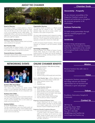 Chamber Goals
Stewardship - Prosperity
To use visionary stewardship of the
Grapevine Chamber’s assets, both
financial and intellectual, to strengthen
the economic prosperity of all
stakeholders.
Business Partnership
To build strong partnerships through
relevant, essential programs and
opportunities.
Leadership
To have strong and progressive
leadership for the Grapevine Chamber,
and for the organization to be a model
and recognized leader of the business
community.
Promote business that adds value to
our community
Mission
Vision
Values
A progressive business organization
that brings relevant and essential
opportunities for our investors and
community to grow and prosper
Excellence, Innovation, Integrity &
Community
Contact Us
200 Vine St.
Grapevine, Texas 76051
Phone: (817) 481-1522
Fax: (817) 424-5208
info@GrapevineChamber.org
www.GrapevineChamber.org
Business After Hours Mixers
Twice a Month, 5:30 - 7:30 p.m.
These relaxed, evening networking events introduce Chamber
members to the host organization, while providing an opportunity
to build a network of local contacts. Be sure to bring business cards!
Business Over Coffee
1st & 3rd Tuesday, 8 a.m.
This morning networking group is open to any Chamber member and
meets twice a month. Each meeting has a time for spotlight speakers,
as well as one-on-one networking. There is no cost to attend. Each
attendee covers the cost of their meal.
Business Builders
2nd & 4th Wednesday, 11:30 a.m.
This lunch networking group is open to any Chamber member and
meets twice a month. Each meeting has a time for spotlight speakers,
as well as one-on-one networking. There is no cost to attend. Each
attendee covers the cost of their meal.
Board of Directors
The Grapevine Chamber is currently operated by a Board of
Directors made up of 22 member volunteers, who meet once a month.
Nine serve with three year terms in three member cycles. There
is also a one year appointment and five ex-officio members. The
Chairmanship rotation is a three year term, so that the individuals
appointed to serve as Chair-Elect, Chair and Immediate Past Chair
will be able to fulfill their obligation.
Bylaws & Policy Maintenance
The Chamber’s Board of Directors maintains current and relevant
bylaws and policies for the organization.
Best Practice Visits
For mutual benefit, the Grapevine Chamber, a 5-Star Accredited
Chamber from the U.S. Chamber of Commerce, meets with other
area or regional Chambers to learn and share best practices.
Financial Review Committee
The Chamber’s Board of Directors maintains the fiscal responsibility
and analyzes the financial practices of the organization.
Organization Structure
The Grapevine Chamber of Commerce is a 501(c)6 non-profit
corporation which was chartered in 1952. The Chamber’s
operational budget comes from the business members’ yearly
investments as well as projects and special events.
The mission, budget and program of work is designed by the volunteer
Board of Directors made up of elected and appointed members. The
board hires a CEO to maintain the day-to-day operations of the
organization and staff, which is housed at the Chamber office.
In 2013, the Grapevine Chamber Foundation, a 501(c)3 non-profit
corporation, was established to assist with worthwhile, charitable
activities.
Technology & Marketing
Having won numerous Texas Chamber of Commerce Executives
(TCCE) Media Awards for its Social Media, website and
marketing materials, the Chamber tasks itself with upholding the
highest standards in technology, marketing and design in its printed
and online communications.
ABOUT THE CHAMBER
NETWORKING EVENTS ONLINE CHAMBER BENEFITS
Customize your business’ online directory listing:
•	 Description of business
•	 Keywords for search
•	 Links to Social Media
•	 Hours of operation
•	 Driving directions
•	 Enhanced Listing for $180 annually adds content/photos
With the My Chamber App, on iPhone, Blackberry and
Android devices, your business listing is mobile with:
•	 Contact information, location & map
•	 Hot Deals
•	 Community Events
Login to the Chamber website to:
•	 Register and pay for events
•	 Post job openings to the Chamber’s online job board
•	 Promote Hot Deals to boost your business’ promotions
•	 Share community events on the Chamber’s online calendar
•	 Pay invoices online, quickly and easily
•	 Generate Grapevine Chamber Membership Badge
•	 Share news from your company or organization
Grapevine Commercial Property Index
Through BrokerSavant and the Chamber website,
commercial developers and brokers can add their property
to the Chamber’s property index. Visit the Chamber’s
Relocation/Economic Development page for more info.
Grapevine Chamber Legislative Resource
www.GrapevineChamber.org click on“Government”
A grassroots benefit of the Grapevine Chamber is the
ability to let the business voice be heard by our elected
officials. Through our Chamber website, we have developed
a legislative resource where we will post business issues you
can TAKE ACTION on.
 