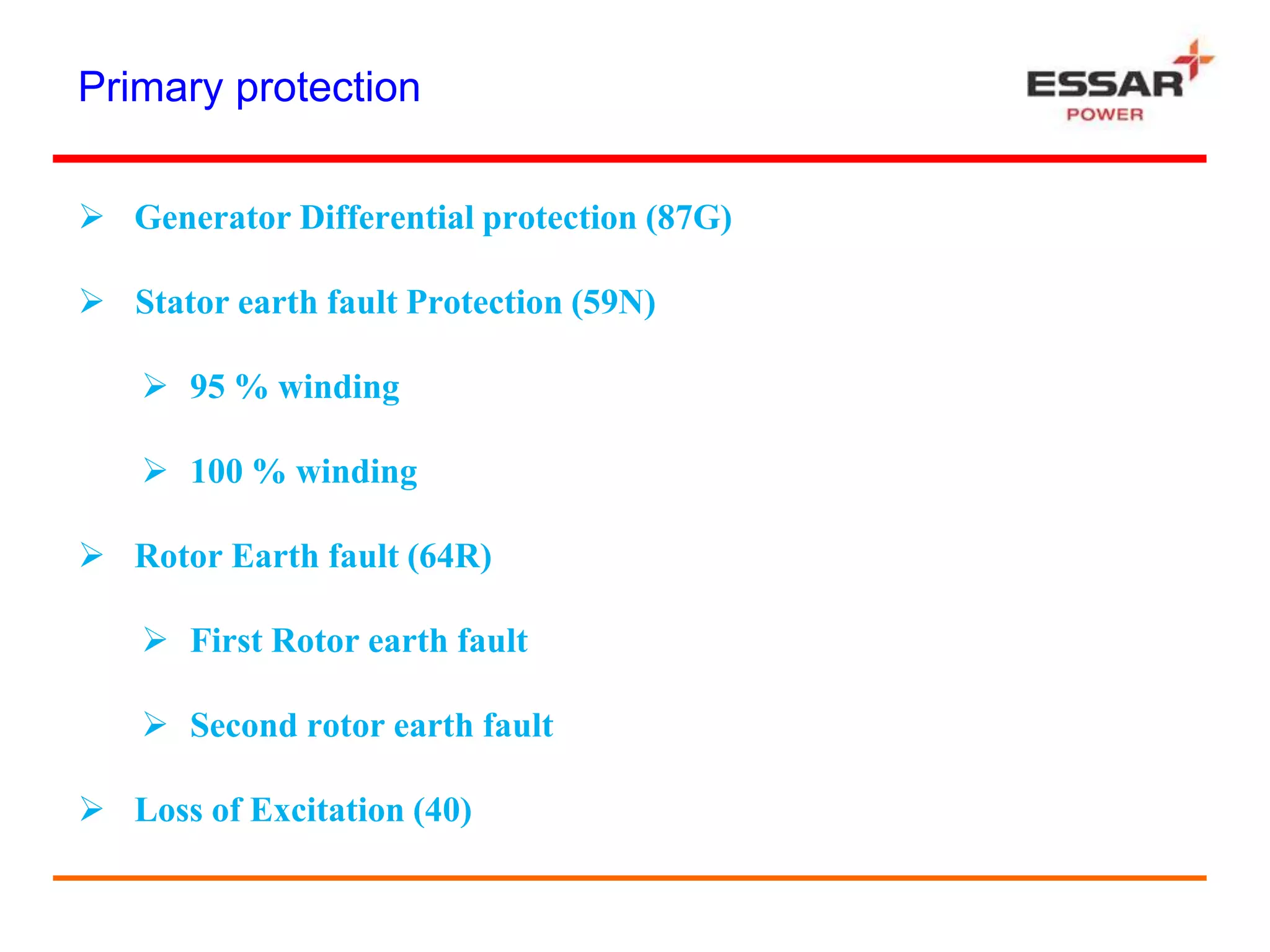 Primary protection
 Generator Differential protection (87G)
 Stator earth fault Protection (59N)
 95 % winding
 100 % winding
 Rotor Earth fault (64R)
 First Rotor earth fault
 Second rotor earth fault
 Loss of Excitation (40)
 