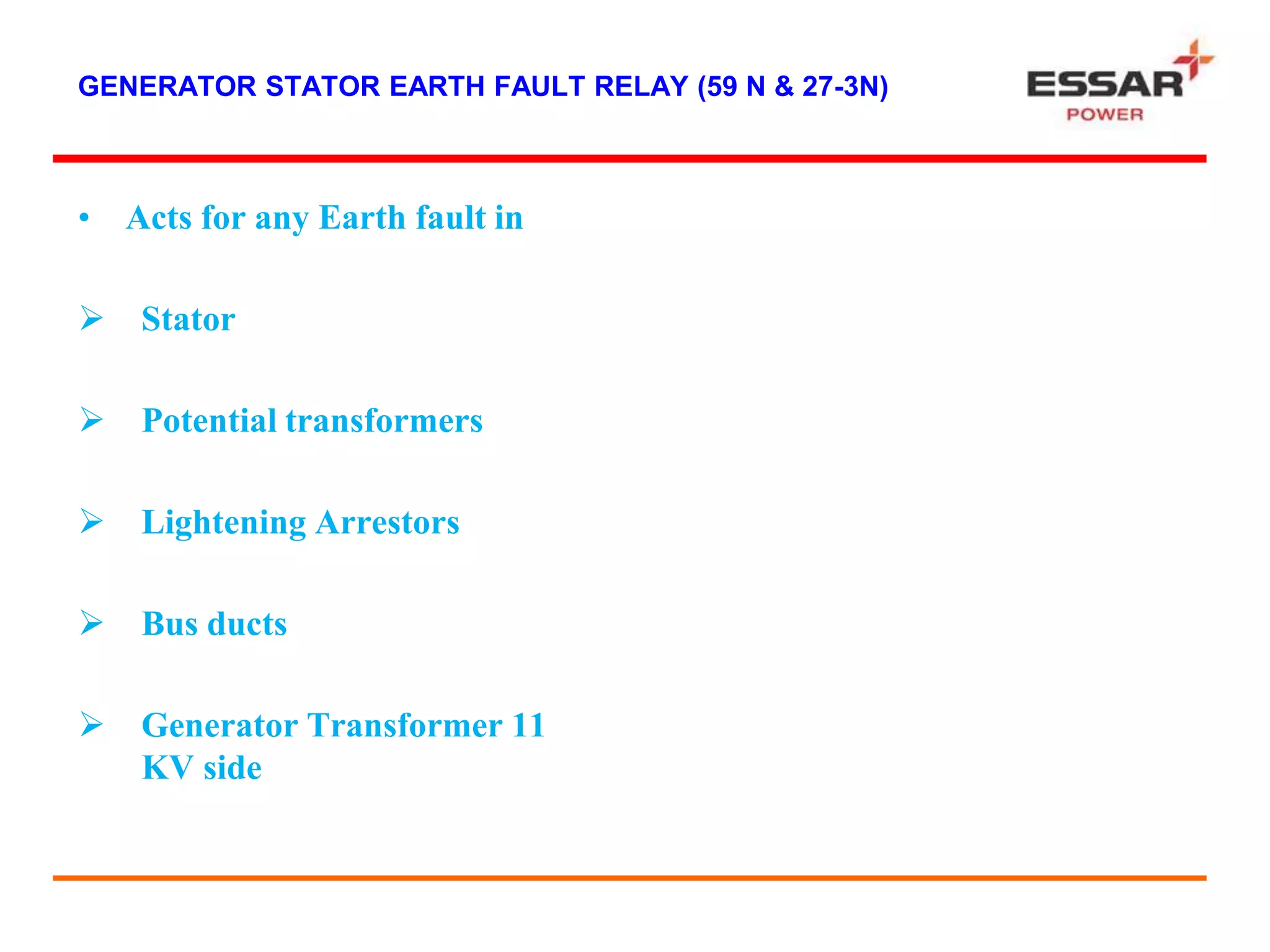 GENERATOR STATOR EARTH FAULT RELAY (59 N & 27-3N)
• Acts for any Earth fault in
 Stator
 Potential transformers
 Lightening Arrestors
 Bus ducts
 Generator Transformer 11
KV side
 