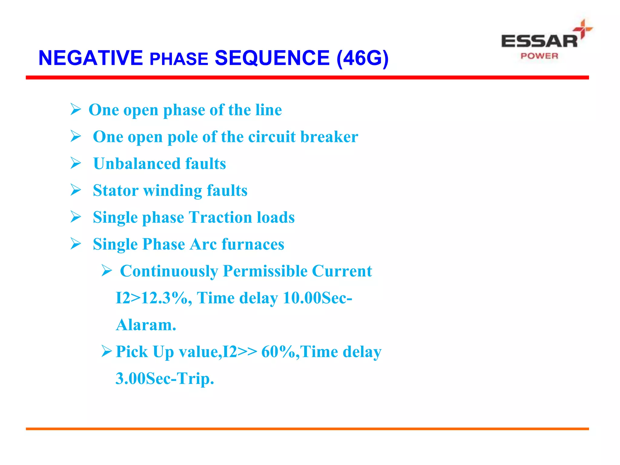 NEGATIVE PHASE SEQUENCE (46G)
 One open phase of the line
 One open pole of the circuit breaker
 Unbalanced faults
 Stator winding faults
 Single phase Traction loads
 Single Phase Arc furnaces
 Continuously Permissible Current
I2>12.3%, Time delay 10.00Sec-
Alaram.
Pick Up value,I2>> 60%,Time delay
3.00Sec-Trip.
 