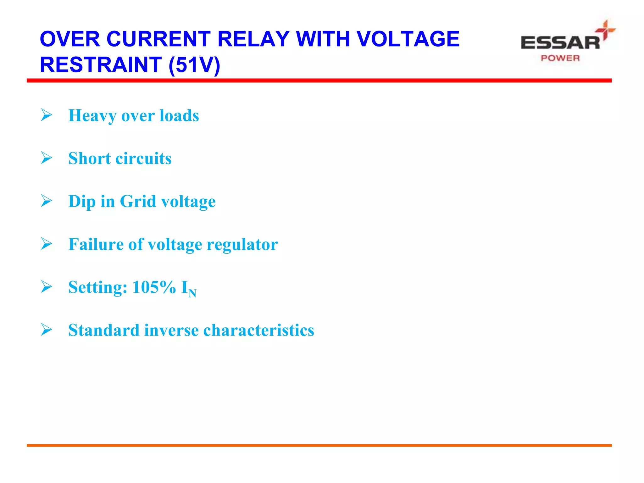 OVER CURRENT RELAY WITH VOLTAGE
RESTRAINT (51V)
 Heavy over loads
 Short circuits
 Dip in Grid voltage
 Failure of voltage regulator
 Setting: 105% IN
 Standard inverse characteristics
 