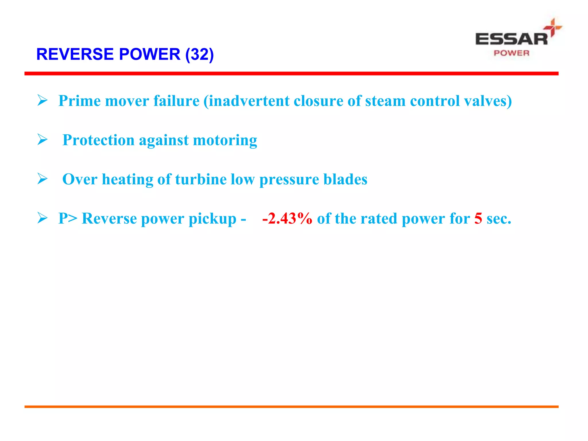 REVERSE POWER (32)
 Prime mover failure (inadvertent closure of steam control valves)
 Protection against motoring
 Over heating of turbine low pressure blades
 P> Reverse power pickup - -2.43% of the rated power for 5 sec.
 