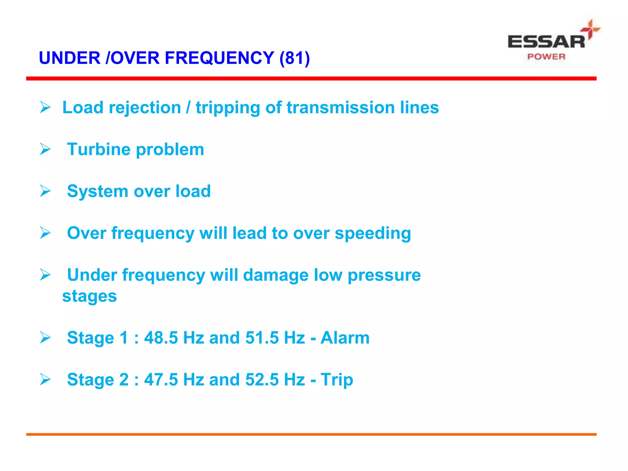 UNDER /OVER FREQUENCY (81)
 Load rejection / tripping of transmission lines
 Turbine problem
 System over load
 Over frequency will lead to over speeding
 Under frequency will damage low pressure
stages
 Stage 1 : 48.5 Hz and 51.5 Hz - Alarm
 Stage 2 : 47.5 Hz and 52.5 Hz - Trip
 