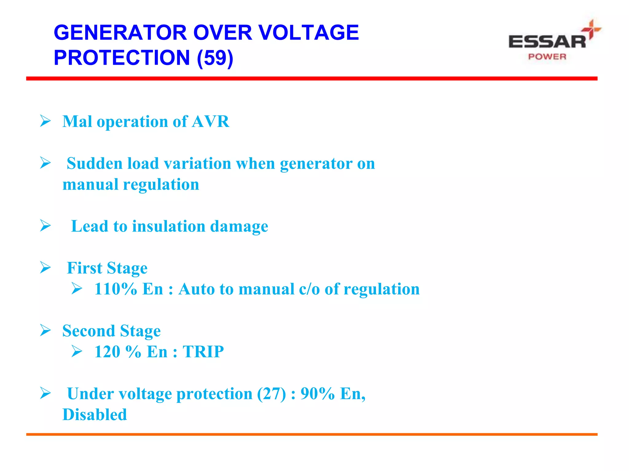 GENERATOR OVER VOLTAGE
PROTECTION (59)
 Mal operation of AVR
 Sudden load variation when generator on
manual regulation
 Lead to insulation damage
 First Stage
 110% En : Auto to manual c/o of regulation
 Second Stage
 120 % En : TRIP
 Under voltage protection (27) : 90% En,
Disabled
 