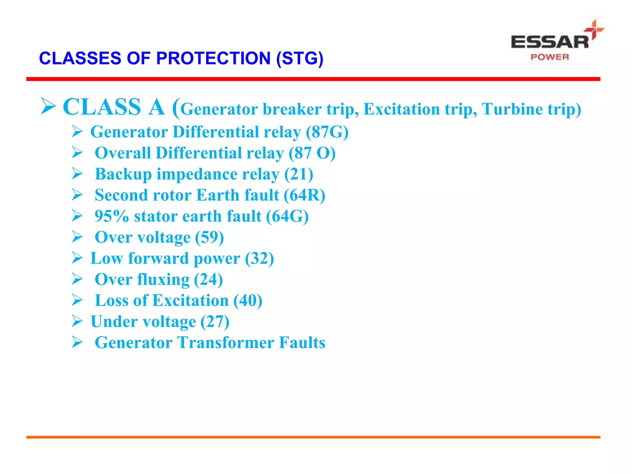 CLASSES OF PROTECTION (STG)
 CLASS A (Generator breaker trip, Excitation trip, Turbine trip)
 Generator Differential relay (87G)
 Overall Differential relay (87 O)
 Backup impedance relay (21)
 Second rotor Earth fault (64R)
 95% stator earth fault (64G)
 Over voltage (59)
 Low forward power (32)
 Over fluxing (24)
 Loss of Excitation (40)
 Under voltage (27)
 Generator Transformer Faults
 