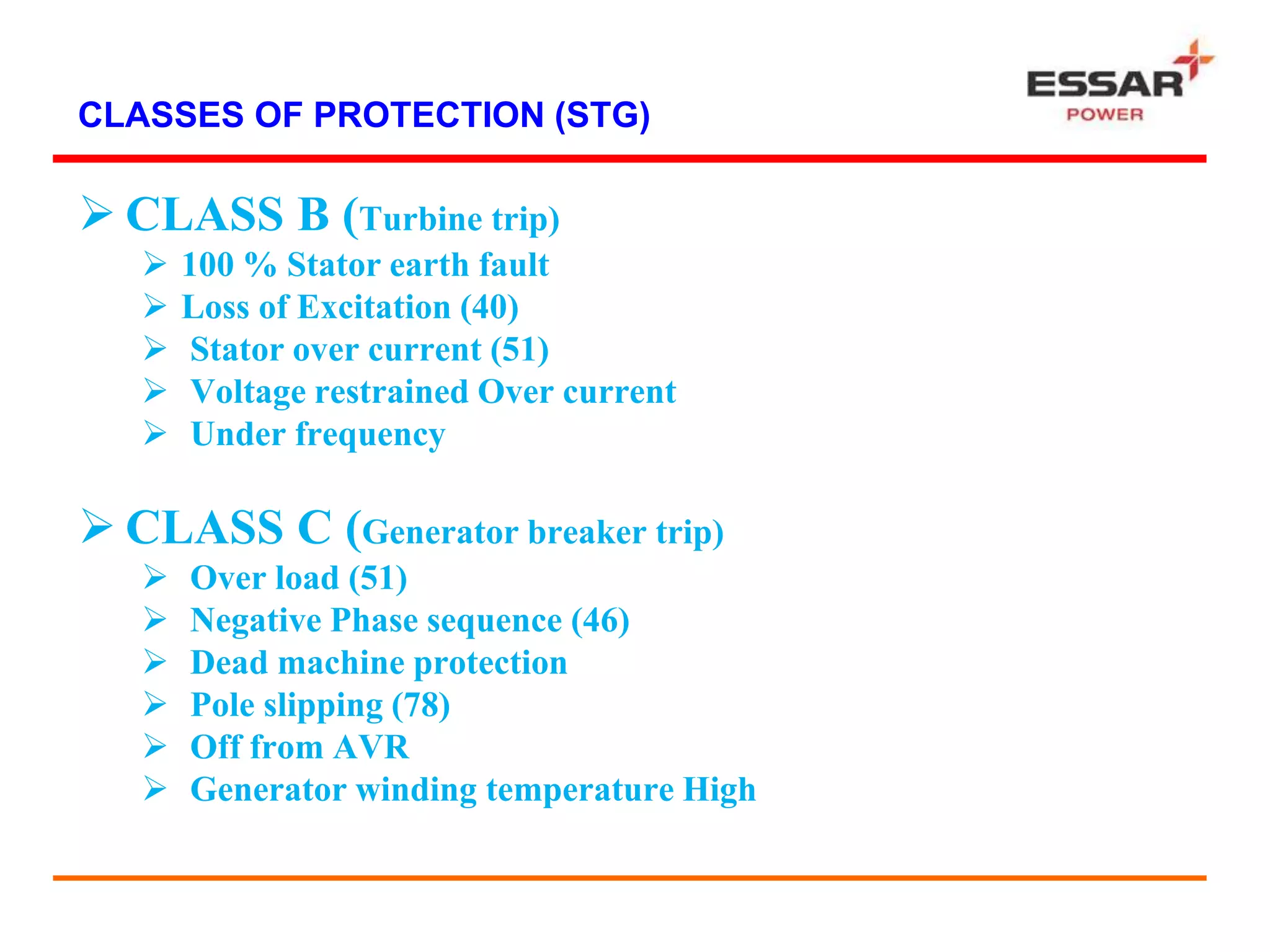 CLASSES OF PROTECTION (STG)
 CLASS B (Turbine trip)
 100 % Stator earth fault
 Loss of Excitation (40)
 Stator over current (51)
 Voltage restrained Over current
 Under frequency
 CLASS C (Generator breaker trip)
 Over load (51)
 Negative Phase sequence (46)
 Dead machine protection
 Pole slipping (78)
 Off from AVR
 Generator winding temperature High
 