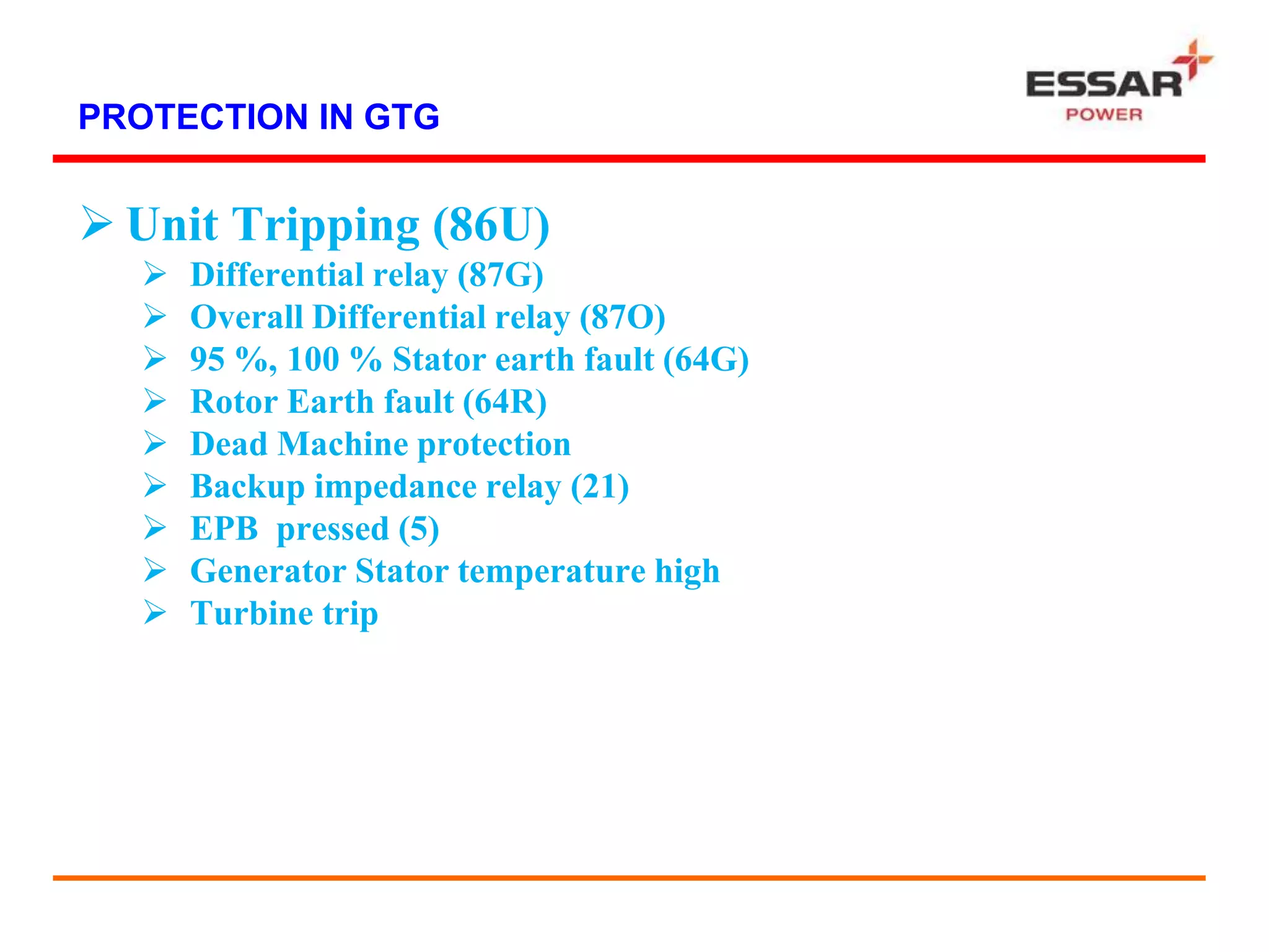 PROTECTION IN GTG
 Unit Tripping (86U)
 Differential relay (87G)
 Overall Differential relay (87O)
 95 %, 100 % Stator earth fault (64G)
 Rotor Earth fault (64R)
 Dead Machine protection
 Backup impedance relay (21)
 EPB pressed (5)
 Generator Stator temperature high
 Turbine trip
 