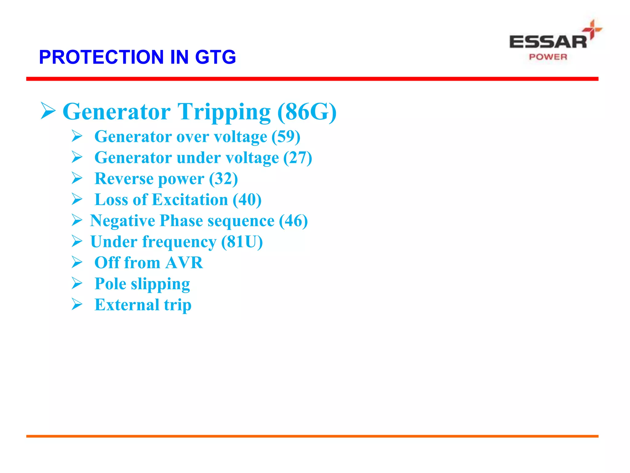 PROTECTION IN GTG
 Generator Tripping (86G)
 Generator over voltage (59)
 Generator under voltage (27)
 Reverse power (32)
 Loss of Excitation (40)
 Negative Phase sequence (46)
 Under frequency (81U)
 Off from AVR
 Pole slipping
 External trip
 