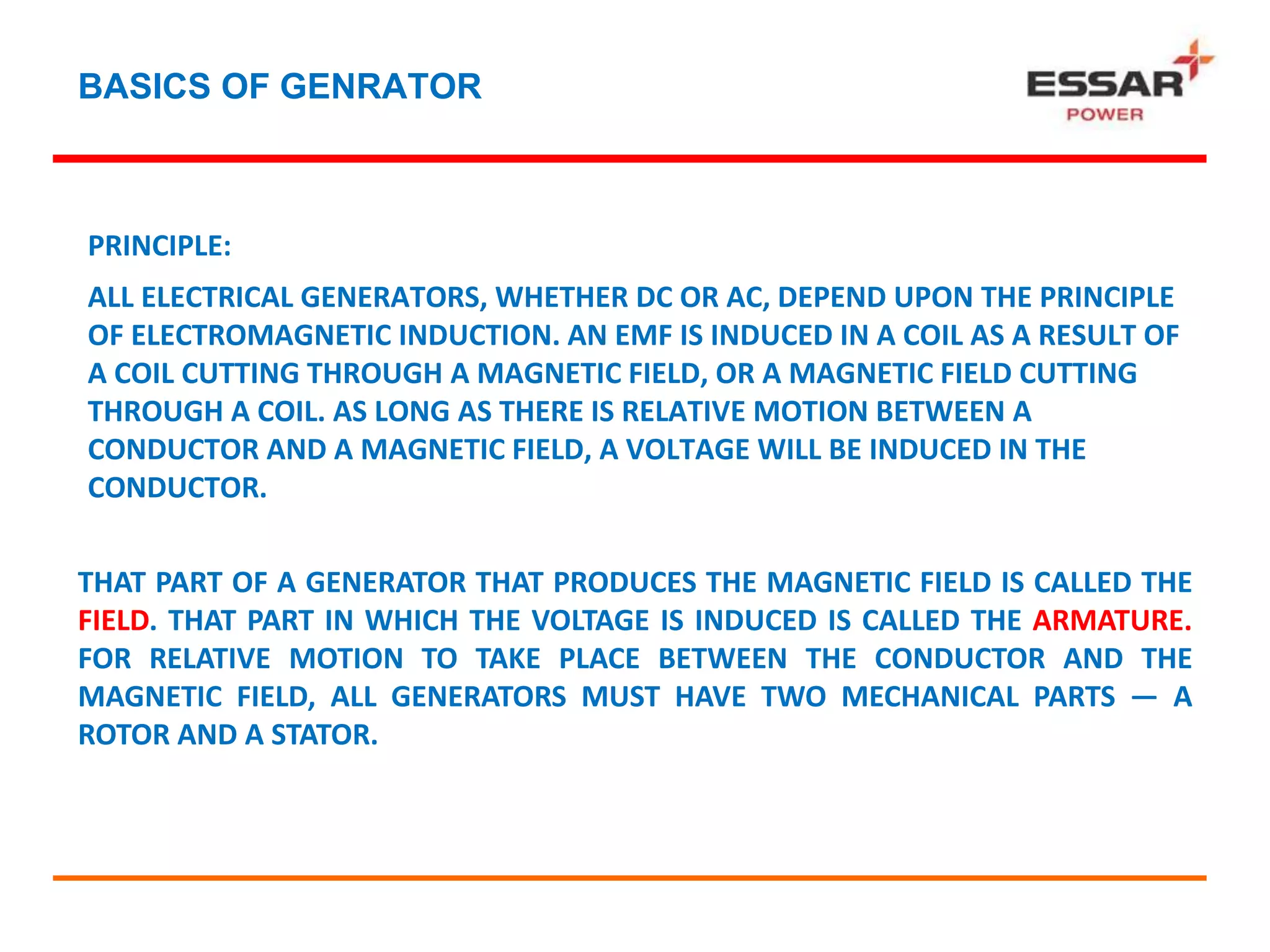 BASICS OF GENRATOR
PRINCIPLE:
ALL ELECTRICAL GENERATORS, WHETHER DC OR AC, DEPEND UPON THE PRINCIPLE
OF ELECTROMAGNETIC INDUCTION. AN EMF IS INDUCED IN A COIL AS A RESULT OF
A COIL CUTTING THROUGH A MAGNETIC FIELD, OR A MAGNETIC FIELD CUTTING
THROUGH A COIL. AS LONG AS THERE IS RELATIVE MOTION BETWEEN A
CONDUCTOR AND A MAGNETIC FIELD, A VOLTAGE WILL BE INDUCED IN THE
CONDUCTOR.
THAT PART OF A GENERATOR THAT PRODUCES THE MAGNETIC FIELD IS CALLED THE
FIELD. THAT PART IN WHICH THE VOLTAGE IS INDUCED IS CALLED THE ARMATURE.
FOR RELATIVE MOTION TO TAKE PLACE BETWEEN THE CONDUCTOR AND THE
MAGNETIC FIELD, ALL GENERATORS MUST HAVE TWO MECHANICAL PARTS — A
ROTOR AND A STATOR.
 