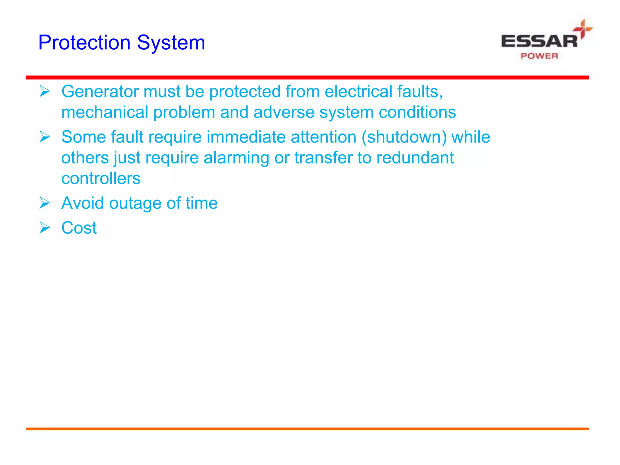 Protection System
 Generator must be protected from electrical faults,
mechanical problem and adverse system conditions
 Some fault require immediate attention (shutdown) while
others just require alarming or transfer to redundant
controllers
 Avoid outage of time
 Cost
 