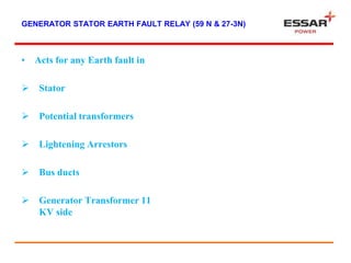 GENERATOR STATOR EARTH FAULT RELAY (59 N & 27-3N)
• Acts for any Earth fault in
 Stator
 Potential transformers
 Lightening Arrestors
 Bus ducts
 Generator Transformer 11
KV side
 
