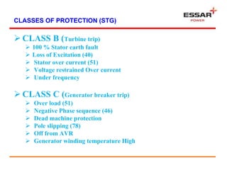 CLASSES OF PROTECTION (STG)
 CLASS B (Turbine trip)
 100 % Stator earth fault
 Loss of Excitation (40)
 Stator over current (51)
 Voltage restrained Over current
 Under frequency
 CLASS C (Generator breaker trip)
 Over load (51)
 Negative Phase sequence (46)
 Dead machine protection
 Pole slipping (78)
 Off from AVR
 Generator winding temperature High
 