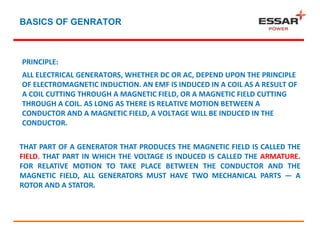 BASICS OF GENRATOR
PRINCIPLE:
ALL ELECTRICAL GENERATORS, WHETHER DC OR AC, DEPEND UPON THE PRINCIPLE
OF ELECTROMAGNETIC INDUCTION. AN EMF IS INDUCED IN A COIL AS A RESULT OF
A COIL CUTTING THROUGH A MAGNETIC FIELD, OR A MAGNETIC FIELD CUTTING
THROUGH A COIL. AS LONG AS THERE IS RELATIVE MOTION BETWEEN A
CONDUCTOR AND A MAGNETIC FIELD, A VOLTAGE WILL BE INDUCED IN THE
CONDUCTOR.
THAT PART OF A GENERATOR THAT PRODUCES THE MAGNETIC FIELD IS CALLED THE
FIELD. THAT PART IN WHICH THE VOLTAGE IS INDUCED IS CALLED THE ARMATURE.
FOR RELATIVE MOTION TO TAKE PLACE BETWEEN THE CONDUCTOR AND THE
MAGNETIC FIELD, ALL GENERATORS MUST HAVE TWO MECHANICAL PARTS — A
ROTOR AND A STATOR.
 