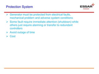 Protection System
 Generator must be protected from electrical faults,
mechanical problem and adverse system conditions
 Some fault require immediate attention (shutdown) while
others just require alarming or transfer to redundant
controllers
 Avoid outage of time
 Cost
 