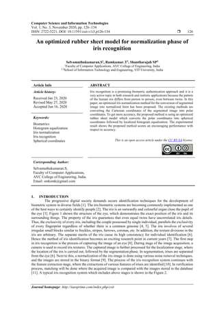 Computer Science and Information Technologies
Vol. 1, No. 3, November 2020, pp. 126~134
ISSN: 2722-3221, DOI: 10.11591/csit.v1i3.p126-134  126
Journal homepage: http://iaesprime.com/index.php/csit
An optimized rubber sheet model for normalization phase of
iris recognition
Selvamuthukumaran.S1
, Ramkumar.T2
, Shantharajah SP3
1
Faculty of Computer Applications, AVC College of Engineering, India
2,3
School of Information Technology and Engineering, VIT University, India
Article Info ABSTRACT
Article history:
Received Jan 23, 2020
Revised May 27, 2020
Accepted Jun 16, 2020
Iris recognition is a promising biometric authentication approach and it is a
very active topic in both research and realistic applications because the pattern
of the human iris differs from person to person, even between twins. In this
paper, an optimized iris normalization method for the conversion of segmented
image into normalized form has been proposed. The existing methods are
converting the Cartesian coordinates of the segmented image into polar
coordinates. To get more accuracy, the proposed method is using an optimized
rubber sheet model which converts the polar coordinates into spherical
coordinates followed by localized histogram equalization. The experimental
result shows the proposed method scores an encouraging performance with
respect to accuracy.
Keywords:
Biometrics
Histogram equalization
Iris normalization
Iris recognition
Spherical coordinates This is an open access article under the CC BY-SA license.
Corresponding Author:
Selvamuthukumaran.S,
Faculty of Computer Applications,
AVC College of Engineering, India.
Email: smksmk@gmail.com
1. INTRODUCTION
The progressive digital society demands secure identification techniques for the development of
biometric system in diverse fields [1]. The iris biometric systems are becoming commonly implemented as one
of the best ways to certainly identify people [2]. The iris is an outwardly and colourful organ close the pupil of
the eye [3]. Figure 1 shown the structure of the eye, which demonstrates the exact position of the iris and its
surrounding things. The property of the iris guarantees that even equal twins have uncorrelated iris details.
Thus, the exclusivity of every iris, including the couple possessed by single individual, parallels the exclusivity
of every fingerprint regardless of whether there is a common genome [4, 5]. The iris involves of several
irregular small blocks similar to freckles, stripes, furrows, coronas, etc. In addition, the texture divisions in the
iris are arbitrary. The separate merits of the iris cause its high consistency for individual identification [6].
Hence the method of iris identification becomes an exciting research point in current years [7]. The first step
in iris recognition is the process of capturing the image of an eye [8]. During stage of the image acquisition, a
camera is used to record iris textures. The captured image is further processed for the localization stage, where
the location of the iris is carried out, followed by the segmentation phase. In segmentation, irises are separated
from the eye [6]. Next to this, a normalization of the iris image is done using various noise removal techniques,
and the images are stored in the binary format [9]. The process of the iris recognition system continues with
the feature extraction stage, where the extractions of various features of irises are identified [10]. In verification
process, matching will be done where the acquired image is compared with the images stored in the database
[11]. A typical iris recognition system which includes above stages is shown in the Figure 2.
 