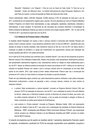 “Macramê”; “Dobradura” e de “Origame”; I Feira do Livro do Ceará em Cabo Verde: "A Terra da Luz na
         Claridade"; Cordel, com Klévisson Viana - no Instituto Internacional da Língua Portuguesa; Xilogravura, com
         João Pedro de Juazeiro, na área de exposição do Palácio da Cultura de Cabo Verde.

“Acervo sistematizado” (Meta: 2.000.000; Realizado: 83.695) alcançou 4,18% de realização da meta para o ano de
2011, constituindo-se num desempenho negativo para o período. Os livros adquiridos por meio do Programa Biblioteca
Cidadã e Programa Livro Aberto foram sistematizados, ou seja, catalogados, registrados, classificados, indexados e
informatizados. O baixo resultado, foi decorrente da não renovação dos convênios referentes à Consolidação do
Sistema Estadual de Bibliotecas Públicas que ainda se encontra como projeto proposto (MAPP – 447, no valor de R$
170.000 em 2011, que deverá se repetir até o ano de 2014).

        1.2.2 Influência de Produtos Sobre o Resultado

O resultado setorial População com acesso a bens e serviços culturais é mensurado pelo indicador Pessoas com
acesso a bens e serviços culturais, o qual apresentou decréscimo entre os anos de 2006-2011, apontando para uma
redução do acesso no período analisado. Esse decréscimo deve-se ao fato de o ano de 2011 ser atípico devido a
mudanças na gestão da secretaria e à queda dos investimentos nos equipamentos culturais para realização dos
eventos apoiados pela SECULT em caráter permanente.

Há um total de 20 (vinte) produtos que contribuem para o resultado setorial 1, por meio de dois programas de governo:
Memória Cultural (134) e Biblioteca Cidadã (026). Desses vinte produtos, doze apresentaram desempenhos positivos,
seis apresentaram desempenhos negativos e dois, desempenhos neutros em relação às metas estabelecidas para o
ano de 2011. Apesar da influência positiva da execução da maioria dos produtos em 2011, verificou-se um declínio no
indicador de resultado Pessoas com acesso a bens e serviços culturais tanto em comparação ao ano base 2006,
quanto ao ano anterior, 2010, cujas causas já foram citadas anteriormente. Pode-se dizer que a consecução dos
produtos em 2011 evitou um maior declínio do indicador de resultado no período analisado.

Podem ser aqui destacados alguns produtos que, pelos desempenhos positivos verificados e pelo público alcançado,
influenciaram positivamente o acesso da população a bens e serviços culturais, evitando um maior declínio do
respectivo indicador:

    •    o produto “Ação socioeducativa e cultural realizada”, vinculado ao Programa Memória Cultural (134), que
         alcançou 70,27% de realização da meta para o ano de 2011, com a realização do evento VI Encontro Mestres
         do Mundo, voltado para o Patrimônio Imaterial, ocorrido no Município de Limoeiro do Norte, que contou com
         um público presente estimado de 12.710 pessoas, e com as ações de promoção à visitação ao Museu do
         Ceará, envolvendo um publico geral visitante de 39.907pessoas;

    •    outro produto é o “Evento realizado”, vinculado ao Programa Biblioteca Cidadã (026), com desempenho
         positivo em relação à meta de 2011, que contou com a participação das atividades do Sistema Estadual de
         Bibliotecas - SEBP, encabeçadas pela Biblioteca Pública Governador Menezes Pimentel, cuja programação
         cultural, somada à da Biblioteca Volantes e às das Bibliotecas Assistidas pelo SEBP, somaram um público
         total de 586.813 pessoas.

O conjunto de programas que dá suporte ao resultado setorial 1 apresentou desempenho financeiro aquém
do esperado, considerando o parâmetro de 70,0% de execução orçamentária como satisfatório, enquanto a
 