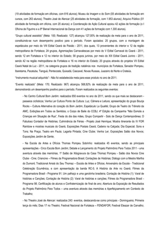 (19 atividades de formação em oficinas, com 816 alunos); Museu da Imagem e do Som (05 atividades de formação em
cursos, com 263 alunos); Theatro José de Alencar (25 atividades de formação, com 1.953 alunos); Arquivo Público (01
atividade de formação em oficina, com 20 alunos); e Coordenação de Ação Cultural apoiou 42 ações de formação (o I
Oficina de Figurino e a 8ª Bienal Internacional da Dança com 41 ações de formação com 1.300 alunos).

“Grupo cultural assistido” (Meta: 100; Realizado: 127) alcançou 127,00% de realização da meta para o ano de 2011,
constituindo-se num desempenho positivo para o período. Foram apoiados: 25 grupos, com a montagem de
espetáculos por meio do VIII Edital Ceará da Paixão - 2011, dos quais, 13 provenientes do interior e 12 da região
metropolitana de Fortaleza; 24 grupos, Agremiações Carnavalescas por meio do V Edital Carnaval do Ceará - 2011,
sendo 12 em Fortaleza e 12 no interior do Estado; 58 grupos juninos, por meio do XIII Edital Ceará Junino - 2011,
sendo 42 na região metropolitana de Fortaleza e 16 no interior do Estado; 20 grupos através do projetos VII Edital
Ceará Natal de Luz - 2011, na categoria grupos de tradição natalinos nos municípios de Fortaleza, Senador Pompeu,
Ibaretama, Pacatuba, Tianguá, Pentecoste, Quixadá, Cascavel, Novas Russas, Juazeiro do Norte e Crateús.

“Instrumento musical adquirido” - Não foi estabelecida meta para esse produto no ano de 2011.

“Evento realizado” (Meta: 170; Realizado: 967) alcançou 568,82% de realização da meta para o ano de 2011,
demonstrando um desempenho positivo para o período. Foram realizados os seguintes eventos:

      - No Centro Cultural Bom Jardim: realizados 650 eventos no ano de 2011, sendo os que mais se destacaram -
      passeios ciclísticos; Venha Ler Cultura Ponto de Cultura: Luz, Câmera e Leitura; apresentação do grupo Bourja
      Rocks – Cultura Alternativa do coração do Bom Jardim, Espetáculo La Qualité; Grupo de Teatro do Trânsito da
      AMC, Exibições em Todos os Sentidos; o Corpo de Baile do CCBJ; 4ª Edição da Campanha “Não Esmola a
      Crianças em Situação de Rua”, Festa do dia das mães, Grupo Compartir - Solo de Dança Contemporânea; O
      Fabuloso Contador de Histórias; Culminância de Férias - Projeto José Henrique; Mostra itinerante do IV FOR
      Rainbow e mostras musicais do Ceará, Exposições Postais Ceará; Cadeira na Calçada; Dia Especial; Sons e
      Tons; Na Praça; Teatro em Pauta; Lagarta Pintada; Cine Clube; Venha Ler; Exposições Salão dos Novos;
      Exposições Jardim de Gente;

      - Na Escola de Artes e Ofícios Thomas Pompeu Sobrinho: realizados 45 eventos, sendo as principais
      apresentações - Circo Escola Bom Jardim; Debate e Lançamento do Projeto Patrimônio Para Todos 2011 - uma
      aventura através das memórias; 1º Salão de Xilogravura da Casa Thomaz Pompeu - Salão dos Novos Cine
      Clube - Cine; Criancine – Filmes da Programadora Brasil; Contações de Histórias; Diálogo com a Mestra Martha
      do Dumont; Tradicional Arraiá do Seu Thomaz – Escola de Artes e Ofícios; Aniversário da Escola - Tradicional
      Celebração Ecumênica, e com apresentação da banda RC-5; A História da Arte no Ceará; Filmes da
      Programadora Brasil - Programa 91; Um palhaço e uma garotinha brasileira; Contação de História (1): Varal de
      histórias e Canções; Contação de História (2): Varal de histórias e canções; Filmes da Programadora Brasil -
      Programa 98; Certificação de alunos e Confraternização de final de ano; Abertura da Exposição de Resultados
      do Projeto Patrimônio Para Todos – uma aventura através das memórias e Aperfeiçoamento em Contexto de
      Trabalho;

      - No Theatro José de Alencar: realizados 243 eventos, destacando-se como principais - Domingueira; Primeira
      terça do mês; Dias 17 no Theatro; Festival Nacional de Fortaleza – FENDAFOR; Festival Eleazar de Carvalho;
 