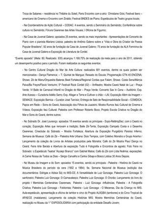 Troca de Saberes – residência no Thêátre du Soleil, Paris Encontro com a atriz Christiane Góis; Festival Ibero –
      americano de Cinema e Encontro com Ziraldo; Festival BNDES de Piano; Espetáculos de Teatro grupos locais;

      - Na Coordenadoria de Ação Cultural – CODAC: 4 eventos, sendo o Seminário do Semiárido; Conferência sobre
      cultura no Semiárido; Fóruns Cearense das Artes Visuais; I Oficina de Figurino;

      - Na Casa de Juvenal Galeno: apoiados 25 eventos, sendo os mais importantes - Apresentações de Concerto de
      Piano com o pianista Mariano Lisboa; palestra de Antônio Galeno sobre a “Vida e Obra do Criador da Poesia
      Popular Brasileira”; 92 anos de fundação da Casa de Juvenal Galeno; 75 anos de fundação da ALA Feminina da
      Casa de Juvenal Galeno e Exposição de Literatura de Cordel.

“Evento apoiado” (Meta: 80; Realizado: 935) alcançou 1.168,75% de realização da meta para o ano de 2011, obtendo
um desempenho positivo para o período. Foram realizados os seguintes eventos:

      - No Centro Cultural Dragão do Mar de Arte Cultura: realizados 681 eventos, dentre os quais podem ser
      mencionados - Dança Flamenca; – T; Quintal de Mangue; Reisado do Escuta; Programação GTN 45 ENCENA;
      Shows: Zé de Manu/Orquestra Bateras Beat Fortaleza/Regional Cordas que Falam; Shows: Costa Sena/Márcia
      Paiva/Ba Freyre/Flavio Venturini; 5º Festival Rock Cordel (02) – Anfiteatro; Mostra Ceará Natal de Luz - Praça
      Verde; VI Baile de Carnaval Infantil no Dragão do Mar – Praça Verde; Concerto Sax In Cena – Auditório; Exp.
      Arte Acesso – Curadoria Adélio Sarro; Exp. Afagar a Terra e Cultivar o chão – LAI; Exposição Além da Imagem –
      SEMACE; Exposição Barrica – Curador José Tarcísio; Entrega de Selo de Responsabilidade Social – COMDICA;
      Papos em Rede – Sons do Ceará; Associação dos Filhos de Juazeiro; Mostra Rumos Itaú Cultural de Cinema e
      Vídeos; Exposição Itaú Cultural; Palestra com Professor Roberto Boco; Projeto Escola Criativa no Dragão do
      Mar e Sons do Ceará, dentre outros;

      - No Sobrado Dr. José Lourenço: apoiados 18 eventos sendo os principais - Expo-RelâmpDez: com o Ceará no
      coração; Exposição Artes que renovam a tradição; Baile Zé-Tenta; Exposição Campelo Costa e o Desenho
      Cearense; Cineclube do Sobrado – Mostra Fortaleza; Abertura da Exposição Purgatório Paraíso Inferno;
      Semana de Museus: Café do Zé – Palestra Arte Urbana: Dois Tempos, com Coletivo Monstra e Grupo Aranha /
      Lançamento da coleção de Livros de Artistas produzidos pela Monstra; Café do Zé Mostra Piauí Dança no
      Ceará; Feira Arte Barata e Abertura da exposição Tudo é Fotografia e Encontros de agosto; Foto Feira no
      Sobrado: o Espetáculo Teatral “Azulejo Branco” com Gabriel Matos; Café do Zé com Lídia Noêmia; exposições:
      A Carne Nossa de Todos os Dias – Sérgio Carvalho e Carlos Gibaja e Bosco Lisboa 30 Anos Depois;

      - No Museu da Imagem e do Som: apoiados 15 eventos, sendo os principais - Palestra - História do Ceará na
      Música Brasileira do período da cera (1902 a 1964); 9a. Semana Nacional de Museus (exibição dos
      documentários: Estrigas e Adisia Sá) no MIS-CE; A Versatilidade de Luiz Gonzaga; Palestra Luiz Gonzaga: O
      sanfoneiro; Palestra Luiz Gonzaga: O Carnavalesco; Palestra Luiz Gonzaga: O Chorão; Lançamento do livro do
      projeto I Memórias Centenárias Cearenses; Palestra - Luiz Gonzaga -Influências; Palestra - A Fotografia
      Criativa; Palestra Luiz Gonzaga - Folclorista; Palestra - Luiz Gonzaga - O Mecenas, Dia da Criança no MIS.
      Aula-espetáculo, apresentação e oficina de tambor e circo do Projeto ALÁGBA (tambores) e do Circo Tropical da
      APAECE (malabares); Lançamento da coleção Histórias MIS; Mostra Memórias Centenárias do Ceará,
      realização no Museu da 1° EXPOSOLIDÁRIA com participação da entidade Desafio Jovem;
 