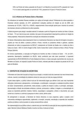105% nos Pontos de Cultura, passando de 20 para 41; em Baturité um aumento de 57%, passando de 7 para
         11 e no Litoral Leste/Jaguaribe um aumento de 110%, passando de 10 para 21 Pontos de Cultura.



         2.2.2. Influência de Produtos Sobre o Resultado

Os indicadores de resultado Pessoas assistidas com ações de formação cultural, Profissionais da cultura apoiados e
Empresas culturais apoiadas, em 2011, apresentaram evoluções positivas em relação ao ano de 2006, com
incrementos de 107,55%, 1.055,71% e 149,45%, respectivamente. Essa evolução aponta para o alcance do aumento
de empresas culturais e profissionais da cultura apoiados.

A oferta de governo para atingir o resultado setorial 2 é realizada a partir do Programa de Incentivo às Artes e Culturas
do Ceará - 110, por meio de seus seis produtos, dos quais cinco apresentaram desempenhos positivos em relação às
metas projetadas, influenciando diretamente a evolução dos indicadores de resultado.

Os fatores influenciadores desse desempenho foram os investimentos financeiros nas áreas de formação e de apoio a
projetos por meio de editais a pessoas jurídicas e físicas, incluindo os produtores artistas e gestores, apoiados
diretamente em todos os equipamentos da SECULT, notadamente via Contrato de Gestão com o Instituto de Arte e
Cultura do Ceará - IACC no Centro Dragão do Mar, Centro Cultural Bom Jardim e Escola de Artes e Ofícios Thomas
Pompeu Sobrinho.

Em termos orçamentários, a execução do Programa de Incentivo às Artes e Culturas do Ceará - 110, em 2011,
apresentou desempenho insatisfatório de 48,02%, tendo contribuído para este baixo percentual: o orçamento
superestimado de R$ 30.000.000,00 do Fundo Estadual da Cultura e a baixa execução orçamentária dos recursos do
Ministério da Cultura, em especial o projeto Pontos de Cultura, motivado pela falta do depósito da parcela de 2011 por
parte do Ministério.



II. CONTEXTO DE ATUAÇÃO DA SECRETARIA

A Secretaria da Cultura tem buscado ao longo da sua atuação, a inclusão social dos cearenses nas mais diversas áreas
culturais, visando à consolidação da cidadania cultural do nosso povo em todo seu espaço territorial.

A partir desse objetivo, a política cultural muniu-se de instrumentos legais que definem como suas mais importantes
atribuições institucionais o planejamento, a normatização, a coordenação, a execução e a avaliação da política cultural
do Ceará. Compreendendo, pontualmente, neste processo, a política de amparo à cultura, à promoção, valorização,
documentação e difusão das atividades artísticas e culturais, promovendo, a defesa, o resgate e a universalização do
acesso ao importante patrimônio imaterial, histórico, arqueológico e paisagístico, artístico e documental, aos quais
somam-se o incentivo e o estímulo à pesquisa em artes e cultura, dentre outras.

Do planejamento à execução, a Secretaria da Cultura direcionou os seus programas, ações e projetos como
instrumentos estratégicos regionalizados, objetivando a inovação, conquista, manutenção e expansão dos resultados
positivos já obtidos e outros buscados no campo socioeconômico cultural.

Na implementação de sua política cultural, a setorial atuou por intermédio da execução dos seus programas basilares, a
saber: Memória Cultural, Biblioteca Cidadã e Incentivo às Artes e Culturas do Ceará.
 