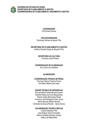 GOVERNO DO ESTADO DO CEARÁ
SECRETARIA DE PLANEJAMENTO E GESTÃO
COORDENADORIA DE PLANEJAMENTO, ORÇAMENTO E GESTÃO




                          GOVERNADOR
                         Cid Ferreira Gomes


                       VICE-GOVERNADOR
                   Domingos Gomes de Aguiar Filho


            SECRETÁRIO DO PLANEJAMENTO E GESTÃO
               Antônio Eduardo Diogo de Siqueira Filho


                    SECRETARIA DA CULTURA
                       Francisco José Pinheiro


                COORDENAÇÃO DE ELABORAÇÃO
                    Ana Lúcia Lima Gadelha


                           ELABORAÇÃO

                COORDENAÇÃO TÉCNICA SETORIAL
                  Francisco Racine Teixeira Távora
                    Ana Maria Martins dos Anjos


                EQUIPE TÉCNICA DE GPR/SEPLAG
                Annuzia Maria Pontes Moreira Gosson
                 Daniele Passos de Lima Albuquerque
                    Fátima Coelho Benevides Falcão
                Francisco José Rodrigues Freire Júnior
                     Maria Neuman Ribeiro Moreira
              Christiane de Sousa Peixoto – Apoio técnico

                COLABORAÇÃO TÉCNICA SEPLAG
                       Antenor Barbosa Filho
                  Jose Wagner Alves Fernandes
                 Maria Carmelita Sampaio Colares
                      Nelson de Matos Brito
 