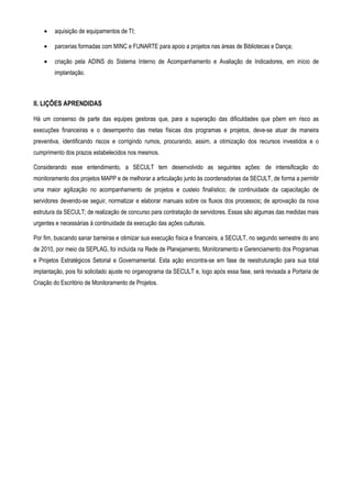 •   aquisição de equipamentos de TI;

    •   parcerias formadas com MINC e FUNARTE para apoio a projetos nas áreas de Bibliotecas e Dança;

    •   criação pela ADINS do Sistema Interno de Acompanhamento e Avaliação de Indicadores, em início de
        implantação.



II. LIÇÕES APRENDIDAS

Há um consenso de parte das equipes gestoras que, para a superação das dificuldades que põem em risco as
execuções financeiras e o desempenho das metas físicas dos programas e projetos, deve-se atuar de maneira
preventiva, identificando riscos e corrigindo rumos, procurando, assim, a otimização dos recursos investidos e o
cumprimento dos prazos estabelecidos nos mesmos.

Considerando esse entendimento, a SECULT tem desenvolvido as seguintes ações: de intensificação do
monitoramento dos projetos MAPP e de melhorar a articulação junto às coordenadorias da SECULT, de forma a permitir
uma maior agilização no acompanhamento de projetos e custeio finalístico; de continuidade da capacitação de
servidores devendo-se seguir, normatizar e elaborar manuais sobre os fluxos dos processos; de aprovação da nova
estrutura da SECULT; de realização de concurso para contratação de servidores. Essas são algumas das medidas mais
urgentes e necessárias à continuidade da execução das ações culturais.

Por fim, buscando sanar barreiras e otimizar sua execução física e financeira, a SECULT, no segundo semestre do ano
de 2010, por meio da SEPLAG, foi incluída na Rede de Planejamento, Monitoramento e Gerenciamento dos Programas
e Projetos Estratégicos Setorial e Governamental. Esta ação encontra-se em fase de reestruturação para sua total
implantação, pois foi solicitado ajuste no organograma da SECULT e, logo após essa fase, será revisada a Portaria de
Criação do Escritório de Monitoramento de Projetos.
 