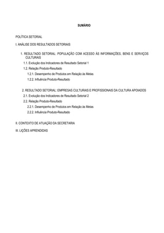 SUMÁRIO


POLÍTICA SETORIAL

I. ANÁLISE DOS RESULTADOS SETORIAIS

   1. RESULTADO SETORIAL: POPULAÇÃO COM ACESSO ÀS INFORMAÇÕES, BENS E SERVIÇOS
       CULTURAIS
     1.1. Evolução dos Indicadores de Resultado Setorial 1
     1.2. Relação Produto-Resultado
        1.2.1. Desempenho de Produtos em Relação às Metas
        1.2.2. Influência Produto-Resultado


    2. RESULTADO SETORIAL: EMPRESAS CULTURAIS E PROFISSIONAIS DA CULTURA APOIADOS
     2.1. Evolução dos Indicadores de Resultado Setorial 2
     2.2. Relação Produto-Resultado
        2.2.1. Desempenho de Produtos em Relação às Metas
        2.2.2. Influência Produto-Resultado


II. CONTEXTO DE ATUAÇÃO DA SECRETARIA

III. LIÇÕES APRENDIDAS
 