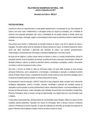 RELATÓRIO DE DESEMPENHO SETORIAL – RDS
                                       Janeiro a Dezembro de 2011

                                          Secretaria da Cultura - SECULT




POLÍTICA SETORIAL

A política da cultura em desenvolvimento na atual gestão estadual busca a concretização do seu Plano Estadual de
Cultura e tem como norte o fortalecimento e a articulação próxima ao conjunto da sociedade, com a finalidade de
promover uma construção participativa, bem como a consolidação de uma política estadual no âmbito cultural que
possibilite a promoção, valorização, resgate e universalização do total acesso ao patrimônio material e imaterial cultural
cearense.

Essa política busca também o fortalecimento do Conselho Estadual da Cultura e dos fóruns regionais de cultura e
linguagem. Tal política atende ainda às premissas do Sistema Nacional de Cultura, via Sistema Estadual de Cultura,
sendo este último coordenado e gerenciado pela Secretaria da Cultura, com posterior acompanhamento,
implementação e monitoramento das informações e indicadores estabelecidos no seu Plano Cultural.

Na busca de tais objetivos, a política cultural volta-se ao fomento à cultura e à inclusão socioeconômica cultural da
população cearense, a qual se desdobra, por exemplo, na política de amparo à promoção, documentação e difusão das
atividades artísticas e culturais; na defesa do patrimônio histórico, arqueológico e paisagístico, artístico e documental;
no incentivo e estímulo à pesquisa em artes e cultura.

Para tanto, o Governo do Estado se utiliza de instrumentos legais, nos quais estão expressas as suas principais
atribuições institucionais, como o planejamento, a normatização, a coordenação, a execução e a avaliação da política
cultural do Estado. Nesse contexto, o planejamento da política cultural constitui-se como instrumento estratégico para a
conquista de resultados positivos buscados no campo socioeconômico cultural.

Do planejamento à fase de execução, a SECULT direcionou os seus programas, ações e projetos como instrumentos
estratégicos regionalizados, visando à inovação, conquista, manutenção e expansão dos resultados positivos já
alcançados e outros buscados no campo socioeconômico cultural, evidenciando sempre, a sua transversalidade com os
três eixos do Plano de Governo, a saber: Sociedade Justa e Solidária; Economia Para Uma Vida Melhor e Gestão Ética,
Eficiente e Participativa, tendo, no entanto, ao longo da implementação, uma relação direta com o eixo Sociedade Justa
e Solidária.

A atual política cultural desenhada, alinhada à diretriz de uma Sociedade Justa e Solidária, reflete-se no alcance de dois
resultados setoriais pretendidos: População com Acesso às Informações, Bens e Serviços Culturais e Empresas
Culturais e Profissionais da Cultura Apoiados, os quais são realizados por intermédio da execução dos programas de
governo: Memória Cultural; Biblioteca Cidadã e Incentivo às Artes e Culturas do Ceará.
 