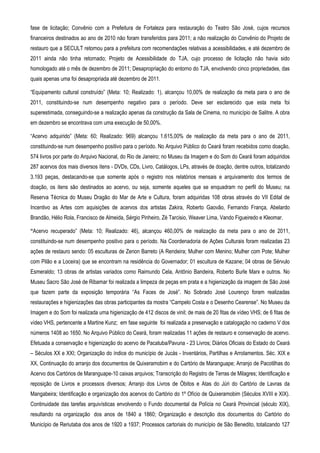fase de licitação; Convênio com a Prefeitura de Fortaleza para restauração do Teatro São José, cujos recursos
financeiros destinados ao ano de 2010 não foram transferidos para 2011; a não realização do Convênio do Projeto de
restauro que a SECULT retornou para a prefeitura com recomendações relativas a acessibilidades, e até dezembro de
2011 ainda não tinha retornado; Projeto de Acessibilidade do TJA, cujo processo de licitação não havia sido
homologado até o mês de dezembro de 2011; Desapropriação do entorno do TJA, envolvendo cinco propriedades, das
quais apenas uma foi desapropriada até dezembro de 2011.

“Equipamento cultural construído” (Meta: 10; Realizado: 1), alcançou 10,00% de realização da meta para o ano de
2011, constituindo-se num desempenho negativo para o período. Deve ser esclarecido que esta meta foi
superestimada, conseguindo-se a realização apenas da construção da Sala de Cinema, no município de Salitre. A obra
em dezembro se encontrava com uma execução de 50,00%.

“Acervo adquirido” (Meta: 60; Realizado: 969) alcançou 1.615,00% de realização da meta para o ano de 2011,
constituindo-se num desempenho positivo para o período. No Arquivo Público do Ceará foram recebidos como doação,
574 livros por parte do Arquivo Nacional, do Rio de Janeiro; no Museu da Imagem e do Som do Ceará foram adquiridos
287 acervos dos mais diversos ìtens - DVDs, CDs, Livro, Catálogos, LPs, através de doação, dentre outros, totalizando
3.193 peças, destacando-se que somente após o registro nos relatórios mensais e arquivamento dos termos de
doação, os itens são destinados ao acervo, ou seja, somente aqueles que se enquadram no perfil do Museu; na
Reserva Técnica do Museu Dragão do Mar de Arte e Cultura, foram adquiridas 108 obras através do VII Edital de
Incentivo as Artes com aquisições de acervos dos artistas Zakira, Roberto Gaovão, Fernando França, Abelardo
Brandão, Hélio Rola, Francisco de Almeida, Sérgio Pinheiro, Zé Tarcisio, Weaver Lima, Vando Figueiredo e Kleomar.

“Acervo recuperado” (Meta: 10; Realizado: 46), alcançou 460,00% de realização da meta para o ano de 2011,
constituindo-se num desempenho positivo para o período. Na Coordenadoria de Ações Culturais foram realizadas 23
ações de restauro sendo: 05 esculturas de Zenon Barreto (A Rendeira; Mulher com Menino; Mulher com Pote; Mulher
com Pilão e a Loceira) que se encontram na residência do Governador; 01 escultura de Kazane; 04 obras de Sérvulo
Esmeraldo; 13 obras de artistas variados como Raimundo Cela, Antônio Bandeira, Roberto Burle Marx e outros. No
Museu Sacro São José de Ribamar foi realizada a limpeza de peças em prata e a higienização da imagem de São José
que fazem parte da exposição temporária “As Faces de José”. No Sobrado José Lourenço foram realizadas
restaurações e higienizações das obras participantes da mostra “Campelo Costa e o Desenho Cearense”. No Museu da
Imagem e do Som foi realizada uma higienização de 412 discos de vinil; de mais de 20 fitas de vídeo VHS; de 6 fitas de
vídeo VHS, pertencente a Martine Kunz; em fase seguinte foi realizada a preservação e catalogação no caderno V dos
números 1408 ao 1650. No Arquivo Público do Ceará, foram realizadas 11 ações de restauro e conservação de acervo.
Efetuada a conservação e higienização do acervo de Pacatuba/Pavuna - 23 Livros; Diários Oficiais do Estado do Ceará
– Séculos XX e XXI; Organização do índice do município de Jucás - Inventários, Partilhas e Arrolamentos. Séc. XIX e
XX, Continuação do arranjo dos documentos de Quixeramobim e do Cartório de Maranguape; Arranjo de Pacotilhas do
Acervo dos Cartórios de Maranguape-10 caixas arquivos; Transcrição do Registro de Terras de Milagres; Identificação e
reposição de Livros e processos diversos; Arranjo dos Livros de Óbitos e Atas do Júri do Cartório de Lavras da
Mangabeira; Identificação e organização dos acervos do Cartório do 1º Ofício de Quixeramobim (Séculos XVIII e XIX).
Continuidade das tarefas arquivísticas envolvendo o Fundo documental da Polícia no Ceará Provincial (século XIX),
resultando na organização dos anos de 1840 a 1860; Organização e descrição dos documentos do Cartório do
Município de Reriutaba dos anos de 1920 a 1937; Processos cartoriais do município de São Benedito, totalizando 127
 