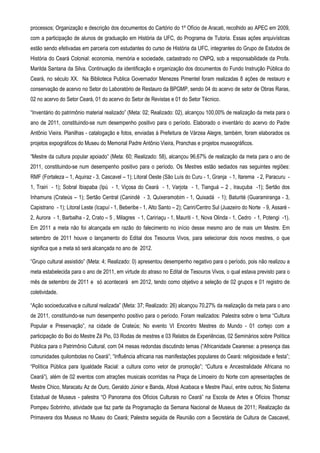 processos; Organização e descrição dos documentos do Cartório do 1º Ofício de Aracati, recolhido ao APEC em 2009,
com a participação de alunos de graduação em História da UFC, do Programa de Tutoria. Essas ações arquivísticas
estão sendo efetivadas em parceria com estudantes do curso de História da UFC, integrantes do Grupo de Estudos de
História do Ceará Colonial: economia, memória e sociedade, cadastrado no CNPQ, sob a responsabilidade da Profa.
Marilda Santana da Silva. Continuação da identificação e organização dos documentos do Fundo Instrução Pública do
Ceará, no século XX. Na Biblioteca Publica Governador Menezes Pimentel foram realizadas 8 ações de restauro e
conservação de acervo no Setor do Laboratório de Restauro da BPGMP, sendo 04 do acervo de setor de Obras Raras,
02 no acervo do Setor Ceará, 01 do acervo do Setor de Revistas e 01 do Setor Técnico.

“Inventário do patrimônio material realizado” (Meta: 02; Realizado: 02), alcançou 100,00% de realização da meta para o
ano de 2011, constituindo-se num desempenho positivo para o período. Elaborado o inventário do acervo do Padre
Antônio Vieira. Planilhas - catalogação e fotos, enviadas à Prefeitura de Várzea Alegre, também, foram elaborados os
projetos expográficos do Museu do Memorial Padre Antônio Vieira, Pranchas e projetos museográficos.

“Mestre da cultura popular apoiado” (Meta: 60; Realizado: 58), alcançou 96,67% de realização da meta para o ano de
2011, constituindo-se num desempenho positivo para o período. Os Mestres estão sediados nas seguintes regiões:
RMF (Fortaleza – 1, Aquiraz - 3, Cascavel – 1); Litoral Oeste (São Luís do Curu - 1, Granja - 1, Itarema - 2, Paracuru -
1, Trairi - 1); Sobral Ibiapaba (Ipú - 1, Viçosa do Ceará - 1, Varjota - 1, Tianguá – 2 , Irauçuba -1); Sertão dos
Inhamuns (Crateús – 1); Sertão Central (Canindé - 3, Quixeramobim - 1, Quixadá - 1); Baturité (Guaramiranga - 3,
Capistrano - 1); Litoral Leste (Icapuí - 1, Beberibe - 1, Alto Santo – 2); Cariri/Centro Sul (Juazeiro do Norte - 9, Assaré -
2, Aurora - 1, Barbalha - 2, Crato – 5 , Milagres - 1, Caririaçu - 1, Mauriti - 1, Nova Olinda - 1, Cedro - 1, Potengi -1).
Em 2011 a meta não foi alcançada em razão do falecimento no início desse mesmo ano de mais um Mestre. Em
setembro de 2011 houve o lançamento do Edital dos Tesouros Vivos, para selecionar dois novos mestres, o que
significa que a meta só será alcançada no ano de 2012.

“Grupo cultural assistido” (Meta: 4; Realizado: 0) apresentou desempenho negativo para o período, pois não realizou a
meta estabelecida para o ano de 2011, em virtude do atraso no Edital de Tesouros Vivos, o qual estava previsto para o
mês de setembro de 2011 e só acontecerá em 2012, tendo como objetivo a seleção de 02 grupos e 01 registro de
coletividade.

“Ação socioeducativa e cultural realizada” (Meta: 37; Realizado: 26) alcançou 70,27% da realização da meta para o ano
de 2011, constituindo-se num desempenho positivo para o período. Foram realizados: Palestra sobre o tema “Cultura
Popular e Preservação”, na cidade de Crateús; No evento VI Encontro Mestres do Mundo - 01 cortejo com a
participação do Boi do Mestre Zé Pio, 03 Rodas de mestres e 03 Relatos de Experiências, 02 Seminários sobre Política
Pública para o Patrimônio Cultural, com 04 mesas redondas discutindo temas (“Africanidade Cearense: a presença das
comunidades quilombolas no Ceará”; “Influência africana nas manifestações populares do Ceará: religiosidade e festa”;
“Política Pública para Igualdade Racial: a cultura como vetor de promoção”; “Cultura e Ancestralidade Africana no
Ceará”), além de 02 eventos com atrações musicais ocorridas na Praça de Limoeiro do Norte com apresentações de
Mestre Chico, Maracatu Az de Ouro, Geraldo Júnior e Banda, Afoxé Acabaca e Mestre Piauí, entre outros; No Sistema
Estadual de Museus - palestra “O Panorama dos Ofícios Culturais no Ceará” na Escola de Artes e Ofícios Thomaz
Pompeu Sobrinho, atividade que faz parte da Programação da Semana Nacional de Museus de 2011; Realização da
Primavera dos Museus no Museu do Ceará; Palestra seguida de Reunião com a Secretária de Cultura de Cascavel,
 