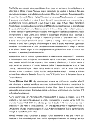 Teka Munhóis sobre assessoria técnica para elaboração de um projeto para a criação do Memorial de Cascavel na
antiga Casa de Câmera e Cadeia; Assessoria para os representantes da Secretaria de Cultura de Trairi, para
elaboração de projeto para a construção do museu do município; Oficina Ação Educativa em Museus para estagiários
do Museu Sacro São José de Ribamar – Aquiraz; Palestra com representante do Museu do Maracatu, com a prestação
de assessoria para realização do inventário do acervo do referido museu; Assessoria junto a representantes do
Conselho Indígena Tremembé, demandando-se ajuda do SEM-CE para a criação do Museu Indígena Tremembé em
Almofala; Palestra com participação de representante do SEM-CE no Seminário de Implantação do Sistema Municipal
de Museus de Fortaleza; Palestra e reunião com representante do Museu do Brinquedinho – Frecheirinha, na ocasião
foi prestada assessoria no tocante a formalização da referida instituição junto ao Sistema Estadual de Museus; Palestra
com representante do projeto Enxame, com a prestação de assessoria para formação do acervo e elaboração de
projeto para montagem de exposição museológica na sede da instituição; Palestra no Memorial da Assembléia Estadual
do Ceará e da Universidade do Parlamento sobre a possibilidade de realização e transmissão por meio de vídeo-
conferência da oficina Plano Museológico para os municípios do interior do Estado; Mesa-redonda: Experiências e
reflexões dos Museus Comunitários no Ceará; Estudos da Rede de Educadores de Museus na condição de debatedor
do livro “Museus e memória indígena no Ceará: uma proposta de construção" de Alexandre Oliveira e João Paulo Vieira
Neto-técnicos do Sistema Estadual de Museus do Ceará.

“Evento realizado” (Meta: 16; Realizado: 10) alcançou 62,50% de realização da meta para o ano de 2011, constituindo-
se num desempenho neutro para o período. São os seguintes eventos: O Dia do Ceará, comemorado no dia 17 de
janeiro, celebra a autonomia política e economia do Estado em relação a Pernambuco; o VI Encontro Mestres do
Mundo realizado em parceria com a Comissão Cearense de Folclore; 08 eventos realizados pelo Museu do Ceará:
Exposição “Encantado das Águas”; Palestra com os autores José Hamilton Pereira e Túlio de Souza Muniz e
lançamento do livro “Os descaminhos de ferro do Brasil”; Exposição Festa de Iemanjá; 5ª Primavera de Museus –
Mulheres, Museus e Memórias; Exposição: “Somos todas mundo”; 03 Exposição “Mostra de Brinquedos do Mundo” de
Outubro a Dezembro.

Programa Biblioteca Cidadã (026) – Os onze produtos do programa, que contribuem para o resultado setorial 1,
estão relacionados às ações de Aquisição de acervos para bibliotecas públicas; Implantação e modernização das
bibliotecas públicas; Desenvolvimento do projeto agentes da leitura; Edição e difusão de livros, dentre outras. Desses
onze produtos, sete apresentaram desempenhos positivos em termos de cumprimento de metas no ano de 2011,
conforme detalhamento a seguir:

“Acervo adquirido” (Meta: 3.001.735; Realizado: 190.191) alcançou 6,34% de realização da meta para o ano de 2011,
constituindo-se num desempenho negativo para o período. Foram adquiridos os seguintes acervos: 80.505 livros
comprados Biblioteca Cidadã; 35.205 livros adquiridos por meio de doação; 56.008 livros adquiridos por meio de
contrapartida do Edital Prêmio de Autores Cearenses; 17.894 livros adquiridos por meio do Programa Livro Aberto do
MINC; 579 livros adquiridos para o Projeto Agentes de Leitura. A não realização da meta deveu-se a problemas com a
aprovação de projetos MAPP, dentre outros.

“Biblioteca implantada” (Meta: 4; Realizado: 6) alcançou 150,00% de realização da meta para o ano de 2011
constituindo-se num desempenho positivo para o período. Implantação das bibliotecas com distribuição de novos
 