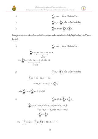 คู่มือสื่อการสอนวิชาคณิตศาสตร์ โดยความร่วมมือระหว่าง
                              สานักงานคณะกรรมการการศึกษาขั้นพื้นฐาน และ คณะวิทยาศาสตร์ จุฬาลงกรณ์มหาวิทยาลัย

                                                                                            n
     (1)                                                                                    c  cn เมื่อ c เป็นค่าคงตัวใดๆ
                                                                                           i 1
                                                                                            n                     n
     (2)                                                                                    ca i  c a i
                                                                                           i 1                  i 1
                                                                                                                             เมื่อ c เป็นค่าคงตัวใดๆ
                                                                                            n                            n          n
     (3)                                                                                    (a
                                                                                           i 1
                                                                                                         i    bi )   a i   bi
                                                                                                                        i 1       i 1



โดยครูสามารถแสดงการพิสูจน์และยกตัวอย่างประกอบการอธิบายสมบัติแต่ละข้อเพื่อให้ผู้เรียนเกิดความเข้าใจมาก
ขึ้น ดังนี้
                                                                                            n
     (1)                                                                                    c  cn เมื่อ c เป็นค่าคงตัวใดๆ
                                                                                           i 1
                                         n

                                       c 
                                       i 1
                                                       c cc                 c  cn

                                                                     n พจน์
                  10
              เช่น  5         555                       5  5 10  50
                  n 1

                                                   10 พจน์

                                                                                            n                     n
     (2)                                                                                    ca i  c a i
                                                                                           i 1                  i 1
                                                                                                                             เมื่อ c เป็นค่าคงตัวใดๆ
                                   n

                                  ca
                                  i 1
                                               i     ca1  ca 2                  ca n
                                                                                                   n
                                                     c(a1  a 2                  a n )  c a i
                                                                                                  i 1


                       10                    10
               เช่น  3  n  3 n  3  55  165
                       n 1                  n 1


                                                                                            n                            n          n
     (3)                                                                                    (a i  bi )   a i   bi
                                                                                           i 1                         i 1       i 1
                                   n

                                  (a
                                  i 1
                                               i     bi )  (a1  b1 )  (a 2  b 2 )                        a n  bn 

                                                             (a1  a 2              a n )  (b1  b 2                  bn )
                                                               n              n
                                                              a i   bi
                                                              i 1        i 1


                         13                           13       13
           เช่น         (n  2) 
                       n 1
                                                      n   2  91  26  117
                                                     n 1      n 1




                                                                                      10
 