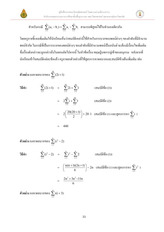 คู่มือสื่อการสอนวิชาคณิตศาสตร์ โดยความร่วมมือระหว่าง
                       สานักงานคณะกรรมการการศึกษาขั้นพื้นฐาน และ คณะวิทยาศาสตร์ จุฬาลงกรณ์มหาวิทยาลัย

                          n                 n           n
         สาหรับกรณี  (a i  bi )   a i   bi สามารถพิสูจน์ได้ในทานองเดียวกัน
                         i 1              i 1        i 1



โดยครูอาจชี้แจงเพิ่มเติมให้นักเรียนเห็นว่าสมบัติเหล่านี้ใช้สาหรับการบวกของพจน์ต่างๆ ของลาดับที่มีจานวน
พจน์จากัด ในกรณีที่เป็นการบวกของพจน์ต่างๆ ของลาดับที่มีจานวนพจน์เป็นอนันต์ จะต้องมีเงื่อนไขเพิ่มเติม
ซึ่งเรื่องดังกล่าวจะถูกกล่าวถึงในตอนถัดไปจากนี้ ในหัวข้อเรื่อง ทฤษฎีบทการลู่เข้าของอนุกรม หลังจากที่
นักเรียนเข้าใจสมบัติแต่ละข้อแล้ว ครูอาจยกตัวอย่างที่ใช้สูตรการหาผลบวกและสมบัติข้างต้นเพิ่มเติม เช่น

                                20
ตัวอย่าง จงหาผลบวกของ  (2i  1)
                                i 1


                  20                            20          20
วิธีทา             (2i  1)
                  i 1
                                            2i  1
                                             i 1           i 1
                                                                        (สมบัติข้อ (3))

                                                  20     20
                                          2 i   1                   (สมบัติข้อ (2))
                                                i 1    i 1



                                             20(20  1)                                                n
                                          2              20 1      (สมบัติข้อ (1) และสูตรการหา  i )
                                                 2                                                    i 1



                                          440


                                 n
ตัวอย่าง จงหาผลบวกของ  (i 2  2)
                                i 1


                   n                            n            n
วิธีทา             (i2  2)
                  i 1
                                            i2   2
                                             i 1           i 1
                                                                        (สมบัติข้อ (3))

                                            n(n  1)(2n  1)                                                 n
                                                              2n     (สมบัติข้อ (1) และสูตรการหา  i 2 )
                                                   6                                                       i 1



                                           2n 3  3n 2 -11n
                                       
                                                   6

                                 n
ตัวอย่าง จงหาผลบวกของ  i(i  3)
                                i 1




                                                                   11
 