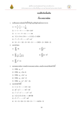 คู่มือสื่อการสอนวิชาคณิตศาสตร์ โดยความร่วมมือระหว่าง
                        สานักงานคณะกรรมการการศึกษาขั้นพื้นฐาน และ คณะวิทยาศาสตร์ จุฬาลงกรณ์มหาวิทยาลัย


                                                      แบบฝึกหัดเพิ่มเติม
                                                       เรื่อง ผลบวกย่อย
1. จงเขียนผลบวกย่อยต่อไปนี้ให้อยู่ในรูปสัญลักษณ์แทนการบวก
               1 1              1
   1)   1               
               2 3             50
   2) 1 + 3 + 9 + + 729 + 2187
   3) 1 + 4  9 + 16  + 144
   4) 3  2  3  4  3  8   3  512  3 1024
   5) 12 + 52 + 92 + + 572 + 612
   6) 1(1 2) + 2(2 2) + 3(3 2) + + 29(29 2) + 30(30 2)
2. จงหาค่าของ
         25                                                    5
   1)  4i                                               2)  3k 1
        i 1                                                  k 1

         7                                                     15
                   1
   3)                                                    4)  (n  1)2
        i 1    i  i 1                                      n 1

        12
   5)         n3  n
        n 1



3. จงหาผลบวกย่อย 10 พจน์แรกและผลบวกย่อย n พจน์แรกของลาดับต่อไปนี้
   1) ลาดับ a n  7
   2) ลาดับ a n  2n  6
   3) ลาดับ a n  3n 2  n
   4) ลาดับ a n  4n 3  8
   5) ลาดับ a n  n 3  3n 2  2n
4. จงหาค่าต่อไปนี้
   1) 3 + 6 + 9 + + 159 + 162
   2) 202 + 212 + + 982 + 992
   3) 13 + 33 + 53 + + 173 + 193
   4) 1 2  2  3  3 4   49  50
   5) 42 + 72 + + 372 + 402
   6) 1(1 + 2) + 2(4 + 2) + 3(9 + 2) + + 16(256 + 2)

                                                             13
 