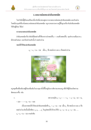 คู่มือสื่อการสอนวิชาคณิตศาสตร์ โดยความร่วมมือระหว่าง
                      สานักงานคณะกรรมการการศึกษาขั้นพื้นฐาน และ คณะวิทยาศาสตร์ จุฬาลงกรณ์มหาวิทยาลัย


                                     2. ผลบวกย่อยของลาดับเลขคณิต
          ในหัวข้อนี้ผ้เู รียนจะศึกษาเกี่ยวกับที่มาของสูตรการหาผลบวกย่อยของลาดับเลขคณิต และตัวอย่าง
โจทย์ประยุกต์เกี่ยวกับผลบวกย่อยของลาดับเลขคณิต ครูควรทบทวนความรู้พื้นฐานเกี่ยวกับลาดับเลขคณิต
ให้กับผู้เรียน ได้แก่

         ความหมายของลาดับเลขคณิต
         ลาดับเลขคณิต คือ ลาดับที่มีผลต่างที่ได้จากการนาพจน์ที่ n + 1 ลบด้วยพจน์ที่ n ทุกจานวนเต็มบวก n
มีค่าคงตัวเสมอ และเรียกค่าคงตัวนั้นว่า ผลต่างร่วม

         พจน์ทั่วไปของลาดับเลขคณิต

                              an = a1 + (n  1)d เมื่อ a1 คือ พจน์แรก และ d คือผลต่างร่วม




ครูหยุดสื่อเพื่ออธิบายผู้เรียนเพิ่มเติมในบางจุด (ทั้งนี้ขึ้นอยู่กับการพิจารณาของครู) เพื่อให้ผู้เรียนเกิดความ
ชัดเจนมากขึ้น เช่น

    1.                                                          เพราะเหตุใด a1 + a2 +        + an = a1 + (a1 + d) + (a1
         + 2d) +      + (a1 + (n  1)d)
                   เนื่องจากพจน์ทั่วไปของลาดับเลขคณิตคือ an = a1 + (n  1)d เมื่อ a1 คือ พจน์แรก และ d คือ
         ผลต่างร่วม ดังนั้นเมื่อเขียน a2, a3, …, an ในรูปพจน์ทั่วไป จะได้ว่า a2 = a1 + d, a3 = a1 + 2d, …,
         an = a1 + (n  1)d ตามลาดับ


                                                           15
 