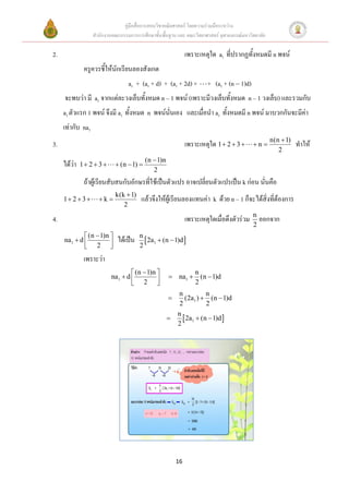 คู่มือสื่อการสอนวิชาคณิตศาสตร์ โดยความร่วมมือระหว่าง
                   สานักงานคณะกรรมการการศึกษาขั้นพื้นฐาน และ คณะวิทยาศาสตร์ จุฬาลงกรณ์มหาวิทยาลัย

2.                                                             เพราะเหตุใด a1 ที่ปรากฏทั้งหมดมี n พจน์
               ครูควรชี้ให้นักเรียนลองสังเกต
                                   a1 + (a1 + d) + (a1 + 2d) +         + (a1 + (n  1)d)
     จะพบว่า มี a1 จากแต่ละวงเล็บทั้งหมด n – 1 พจน์ (เพราะมีวงเล็บทั้งหมด n – 1 วงเล็บ) และรวมกับ
     a1 ตัวแรก 1 พจน์ จึงมี a1 ทั้งหมด n พจน์นั่นเอง และเมื่อนา a1 ทั้งหมดมี n พจน์ มาบวกกันจะมีค่า
     เท่ากับ na1
                                                                                                    n(n  1)
3.                                                             เพราะเหตุใด 1  2  3      n                 ทาให้
                                                                                                       2
                                           (n  1)n
     ได้ว่า   1 2  3       (n  1) 
                                              2
               ถ้าผู้เรียนสับสนกับอักษรที่ใช้เป็นตัวแปร อาจเปลี่ยนตัวแปรเป็น k ก่อน นั่นคือ
                             k(k  1)
     1 2  3       k                แล้วจึงให้ผู้เรียนลองแทนค่า k ด้วย n – 1 ก็จะได้สิ่งที่ต้องการ
                                2

4.                                                             เพราะเหตุใดเมื่อดึงตัวร่วม n ออกจาก
                                                                                           2
              (n  1)n                n
     na1  d                ได้เป็น      2a1  (n  1)d 
              2                       2
               เพราะว่า
                                    (n  1)n                    n
                           na1  d                   na1        (n  1)d
                                    2                           2
                                                          n           n
                                                            (2a1 )  (n  1)d
                                                           2          2
                                                          n
                                                            2a1  (n  1)d 
                                                          2




                                                          16
 