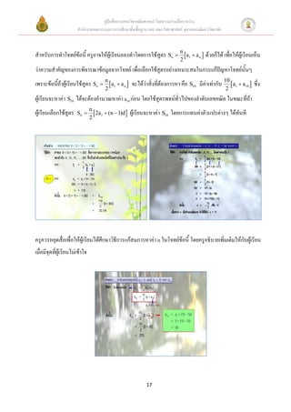 คู่มือสื่อการสอนวิชาคณิตศาสตร์ โดยความร่วมมือระหว่าง
                        สานักงานคณะกรรมการการศึกษาขั้นพื้นฐาน และ คณะวิทยาศาสตร์ จุฬาลงกรณ์มหาวิทยาลัย



สาหรับการทาโจทย์ข้อนี้ ครูอาจให้ผู้เรียนลองทาโดยการใช้สูตร Sn  n a1  a n  ด้วยก็ได้ เพื่อให้ผ้เู รียนเห็น
                                                                               2
ว่าความสาคัญของการพิจารณาข้อมูลจากโจทย์ เพื่อเลือกใช้สูตรอย่างเหมาะสมในการแก้ปัญหาโจทย์นั้นๆ
เพราะข้อนี้ถ้าผู้เรียนใช้สูตร Sn  n a1  a n  จะได้ว่าสิ่งที่ต้องการหา คือ S10 มีค่าเท่ากับ 10 a1  a10  ซึ่ง
                                         2                                                               2
ผู้เรียนจะหาค่า S10 ได้จะต้องคานวณหาค่า a10 ก่อน โดยใช้สูตรพจน์ทั่วไปของลาดับเลขคณิต ในขณะที่ถ้า
                                 n
ผู้เรียนเลือกใช้สูตร    Sn         2a1  (n  1)d    ผู้เรียนจะหาค่า S10 โดยการแทนค่าตัวแปรต่างๆ ได้ทันที
                                 2




ครูควรหยุดสื่อเพื่อให้ผู้เรียนได้ศึกษาวิธีการแก้สมการหาค่า n ในโจทย์ข้อนี้ โดยครูอธิบายเพิ่มเติมให้กับผู้เรียน
เมื่อมีจุดที่ผู้เรียนไม่เข้าใจ




                                                               17
 