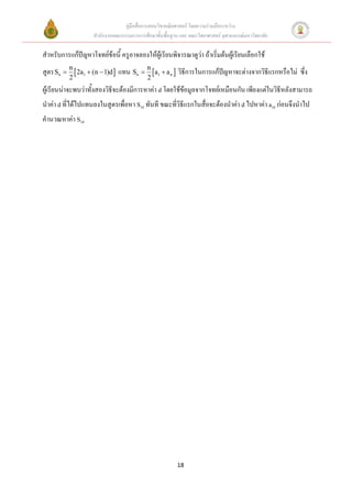 คู่มือสื่อการสอนวิชาคณิตศาสตร์ โดยความร่วมมือระหว่าง
                    สานักงานคณะกรรมการการศึกษาขั้นพื้นฐาน และ คณะวิทยาศาสตร์ จุฬาลงกรณ์มหาวิทยาลัย

สาหรับการแก้ปัญหาโจทย์ข้อนี้ ครูอาจลองให้ผู้เรียนพิจารณาดูว่า ถ้าเริ่มต้นผู้เรียนเลือกใช้
สูตร Sn  n  2a1  (n  1)d  แทน Sn  n a1  a n  วิธีการในการแก้ปัญหาจะต่างจากวิธีแรกหรือไม่ ซึ่ง
          2                                 2
ผู้เรียนน่าจะพบว่าทั้งสองวิธีจะต้องมีการหาค่า d โดยใช้ข้อมูลจากโจทย์เหมือนกัน เพียงแต่ในวิธีหลังสามารถ
นาค่า d ที่ได้ไปแทนลงในสูตรเพื่อหา S10 ทันที ขณะที่วิธีแรกในสื่อจะต้องนาค่า d ไปหาค่า a10 ก่อนจึงนาไป
คานวณหาค่า S10




                                                         18
 