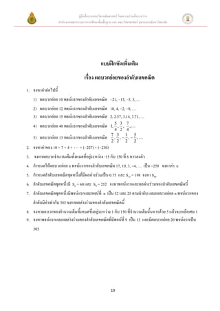 คู่มือสื่อการสอนวิชาคณิตศาสตร์ โดยความร่วมมือระหว่าง
                     สานักงานคณะกรรมการการศึกษาขั้นพื้นฐาน และ คณะวิทยาศาสตร์ จุฬาลงกรณ์มหาวิทยาลัย




                                                   แบบฝึกหัดเพิ่มเติม
                                       เรื่อง ผลบวกย่อยของลาดับเลขคณิต
1. จงหาค่าต่อไปนี้
   1) ผลบวกย่อย 10 พจน์แรกของลาดับเลขคณิต 21, 13, 5, 3, …
   2) ผลบวกย่อย 12 พจน์แรกของลาดับเลขคณิต 10, 4, 2, 8, …
   3) ผลบวกย่อย 15 พจน์แรกของลาดับเลขคณิต 2, 2.57, 3.14, 3.71, …
                                                            5 3 7
   4) ผลบวกย่อย 40 พจน์แรกของลาดับเลขคณิต                 1, , , ,
                                                            4 2 4
                                                          7 3 1 5
   5) ผลบวกย่อย 13 พจน์แรกของลาดับเลขคณิต                   , , , ,
                                                          2 2 2 2
2. จงหาค่าของ 10 + 7 + 4 +          + (227) + (230)
3. จงหาผลบวกจานวนเต็มทั้งหมดที่อยู่ระหว่าง -15 กับ 150 ที่ 6 หารลงตัว
4. กาหนดให้ผลบวกย่อย n พจน์แรกของลาดับเลขคณิต 17, 10, 3, 4, … เป็น 258 จงหาค่า n
5. กาหนดลาดับเลขคณิตชุดหนึ่งที่มีผลต่างร่วมเป็น 0.75 และ S33 = 198 จงหา S49
6. ลาดับเลขคณิตชุดหนึ่งมี S6 = 60 และ S9 = 252 จงหาพจน์แรกและผลต่างร่วมของลาดับเลขคณิตนี้
7. ลาดับเลขคณิตชุดหนึ่งมีพจน์แรกและพจน์ที่ n เป็น 52 และ 25 ตามลาดับ และผลบวกย่อย n พจน์แรกของ
   ลาดับมีค่าเท่ากับ 385 จงหาผลต่างร่วมของลาดับเลขคณิตนี้
8. จงหาผลบวกของจานวนเต็มทั้งหมดซึ่งอยู่ระหว่าง 1 กับ 150 ที่จานวนเต็มนั้นหารด้วย 5 แล้วจะเหลือเศษ 1
9. จงหาพจน์แรกและผลต่างร่วมของลาดับเลขคณิตที่มีพจน์ที่ 9 เป็น 13 และมีผลบวกย่อย 20 พจน์แรกเป็น
   305




                                                          19
 
