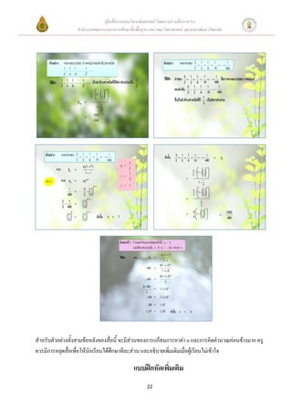 คู่มือสื่อการสอนวิชาคณิตศาสตร์ โดยความร่วมมือระหว่าง
                  สานักงานคณะกรรมการการศึกษาขั้นพื้นฐาน และ คณะวิทยาศาสตร์ จุฬาลงกรณ์มหาวิทยาลัย




สาหรับตัวอย่างทั้งสามข้อหลังของสื่อนี้ จะมีส่วนของการแก้สมการหาค่า n และการคิดคานวณค่อนข้างมาก ครู
ควรมีการหยุดสื่อเพื่อให้นักเรียนได้ศึกษาทีละส่วน และอธิบายเพิ่มเติมเมื่อผู้เรียนไม่เข้าใจ

                                                แบบฝึกหัดเพิ่มเติม
                                                       22
 