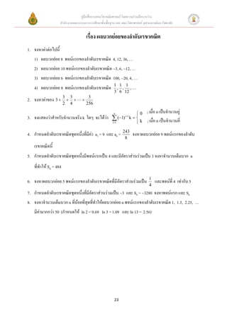 คู่มือสื่อการสอนวิชาคณิตศาสตร์ โดยความร่วมมือระหว่าง
                     สานักงานคณะกรรมการการศึกษาขั้นพื้นฐาน และ คณะวิทยาศาสตร์ จุฬาลงกรณ์มหาวิทยาลัย


                                        เรื่อง ผลบวกย่อยของลาดับเรขาคณิต
1. จงหาค่าต่อไปนี้
   1) ผลบวกย่อย 8 พจน์แรกของลาดับเรขาคณิต 4, 12, 36, …
   2) ผลบวกย่อย 10 พจน์แรกของลาดับเรขาคณิต 3, 6, 12, …
   3) ผลบวกย่อย 6 พจน์แรกของลาดับเรขาคณิต 100, 20, 4, …
                                                          1 1 1
   4) ผลบวกย่อย 8 พจน์แรกของลาดับเรขาคณิต                  , , ,
                                                          3 6 12
2. จงหาค่าของ 3  3  3            
                                         3
                       2   4            256

                                                          n        0            ; เมื่อ n เป็นจานวนคู่
3. จงแสดงว่าสาหรับจานวนจริง k ใดๆ จะได้ว่า               (1) k   k
                                                                  i 1
                                                                                 ; เมือ n เป็นจานวนคี่
                                                                                       ่
                                                        i 1       
                                                                243
4. กาหนดลาดับเรขาคณิตชุดหนึ่งที่มีค่า a3 = 9 และ a6 =                    จงหาผลบวกย่อย 9 พจน์แรกของลาดับ
                                                                 8
   เรขาคณิตนี้
5. กาหนดลาดับเรขาคณิตชุดหนึ่งมีพจน์แรกเป็น 4 และมีอัตราส่วนร่วมเป็น 3 จงหาจานวนเต็มบวก n
   ที่ทาให้ Sn = 484
                                                                                  1
6. จงหาผลบวกย่อย 5 พจน์แรกของลาดับเรขาคณิตที่มีอัตราส่วนร่วมเป็น                      และพจน์ที่ 4 เท่ากับ 5
                                                                                  4
7. กาหนดลาดับเรขาคณิตชุดหนึ่งที่มีอัตราส่วนร่วมเป็น 3 และ S8 = 3280 จงหาพจน์แรก และ S6
8. จงหาจานวนเต็มบวก n ที่น้อยที่สุดที่ทาให้ผลบวกย่อย n พจน์แรกของลาดับเรขาคณิต 1, 1.5, 2.25, …
   มีค่ามากกว่า 50 (กาหนดให้ ln 2 = 0.69 ln 3 = 1.09 และ ln 13 = 2.56)




                                                          23
 