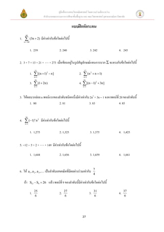 คู่มือสื่อการสอนวิชาคณิตศาสตร์ โดยความร่วมมือระหว่าง
                           สานักงานคณะกรรมการการศึกษาขั้นพื้นฐาน และ คณะวิทยาศาสตร์ จุฬาลงกรณ์มหาวิทยาลัย


                                                      แบบฝึกหัดระคน
      60
1.          (3n  2)     มีค่าเท่ากับข้อใดต่อไปนี้
    n 60



             1. 239                       2. 240                        3. 242                     4. 245

2. 3 + 7 + 13 + 21 +             + 273 เมื่อเขียนอยู่ในรูปสัญลักษณ์แทนการบวก  จะตรงกับข้อใดต่อไปนี้
                  15                                              17
             1.  [(n  1) 2  n]                            2.  (n 2  n  1)
                  n 1                                           n 1
                  16                                             16
             3.  (1  2n)                                   4.  [(n  1) 2  3n]
                  n 1                                           n 1




3. ให้ผลบวกย่อย n พจน์แรกของลาดับชนิดหนึ่งมีค่าเท่ากับ 2n2 + 3n 1 จงหาพจน์ที่ 20 ของลาดับนี้
        1. 80               2. 81                     3. 83                    4. 85


      50
4.  (1) n n 2 มีค่าเท่ากับข้อใดต่อไปนี้
     n 1



             1. 1,275                     2. 1,325                      3. 1,375                   4. 1,425


12      5+2+            + 149 มีค่าเท่ากับข้อใดต่อไปนี้

             1. 1,644                     2. 1,656                      3. 1,659                   4. 1,661


                                                                             7
6. ให้ a1 , a 2 , a 3 ,      เป็นลาดับเลขคณิตที่มีผลต่างร่วมเท่ากับ
                                                                             4

    ถ้า      S12  S9  26      แล้ว พจน์ที่ 9 ของลาดับนี้มีค่าเท่ากับข้อใดต่อไปนี้
                  25                           27                            31                         37
             1.                           2.                            3.                         4.
                  6                            6                             6                           6




                                                                27
 