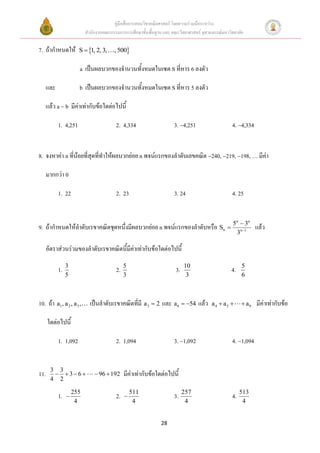 คู่มือสื่อการสอนวิชาคณิตศาสตร์ โดยความร่วมมือระหว่าง
                           สานักงานคณะกรรมการการศึกษาขั้นพื้นฐาน และ คณะวิทยาศาสตร์ จุฬาลงกรณ์มหาวิทยาลัย

7. ถ้ากาหนดให้         S  1, 2, 3,     , 500

                       a เป็นผลบวกของจานวนทั้งหมดในเซต S ที่หาร 6 ลงตัว

      และ              b เป็นผลบวกของจานวนทั้งหมดในเซต S ที่หาร 5 ลงตัว

      แล้ว a  b มีค่าเท่ากับข้อใดต่อไปนี้

            1. 4,251                      2. 4,334                    3. 4,251                    4. 4,334


8. จงหาค่า n ที่น้อยที่สุดที่ทาให้ผลบวกย่อย n พจน์แรกของลาดับเลขคณิต 240, 219, 198, … มีค่า

      มากกว่า 0

            1. 22                         2. 23                       3. 24                        4. 25


                                                                                                        n
                                                                                                          3n
9. ถ้ากาหนดให้ลาดับเรขาคณิตชุดหนึ่งมีผลบวกย่อย n พจน์แรกของลาดับหรือ Sn  5                                        แล้ว
                                                                                                        3n 1

      อัตราส่วนร่วมของลาดับเรขาคณิตนี้มีค่าเท่ากับข้อใดต่อไปนี้
                 3                             5                            10                              5
            1.                            2.                           3.                          4.
                 5                             3                             3                              6



10. ถ้า a1 , a 2 , a 3 ,     เป็นลาดับเรขาคณิตที่มี a 3  2 และ a 6  54 แล้ว           a 4  a5           a9   มีค่าเท่ากับข้อ

      ใดต่อไปนี้

            1. 1,092                      2. 1,094                    3. 1,092                    4. 1,094


       3 3
11.      36                 96  192      มีค่าเท่ากับข้อใดต่อไปนี้
       4 2

                     255                           511                      257                             513
            1.                           2.                         3.                           4.
                      4                             4                        4                               4


                                                                28
 